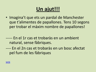 Un ajut!!!
• Imagina’t que ets un pardal de Manchester
  que t’alimentes de papallones. Tens 10 segons
  per trobar el màxim nombre de papallones!

----- En el 1r cas et trobaràs en un ambient
   natural, sense fàbriques.
---- En el 2n cas et trobaràs en un bosc afectat
   pel fum de les fàbriques

WEB
 
