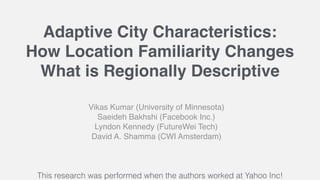 Adaptive City Characteristics:
How Location Familiarity Changes
What is Regionally Descriptive
Vikas Kumar (University of Minnesota)
Saeideh Bakhshi (Facebook Inc.)
Lyndon Kennedy (FutureWei Tech)
David A. Shamma (CWI Amsterdam)
This research was performed when the authors worked at Yahoo Inc!