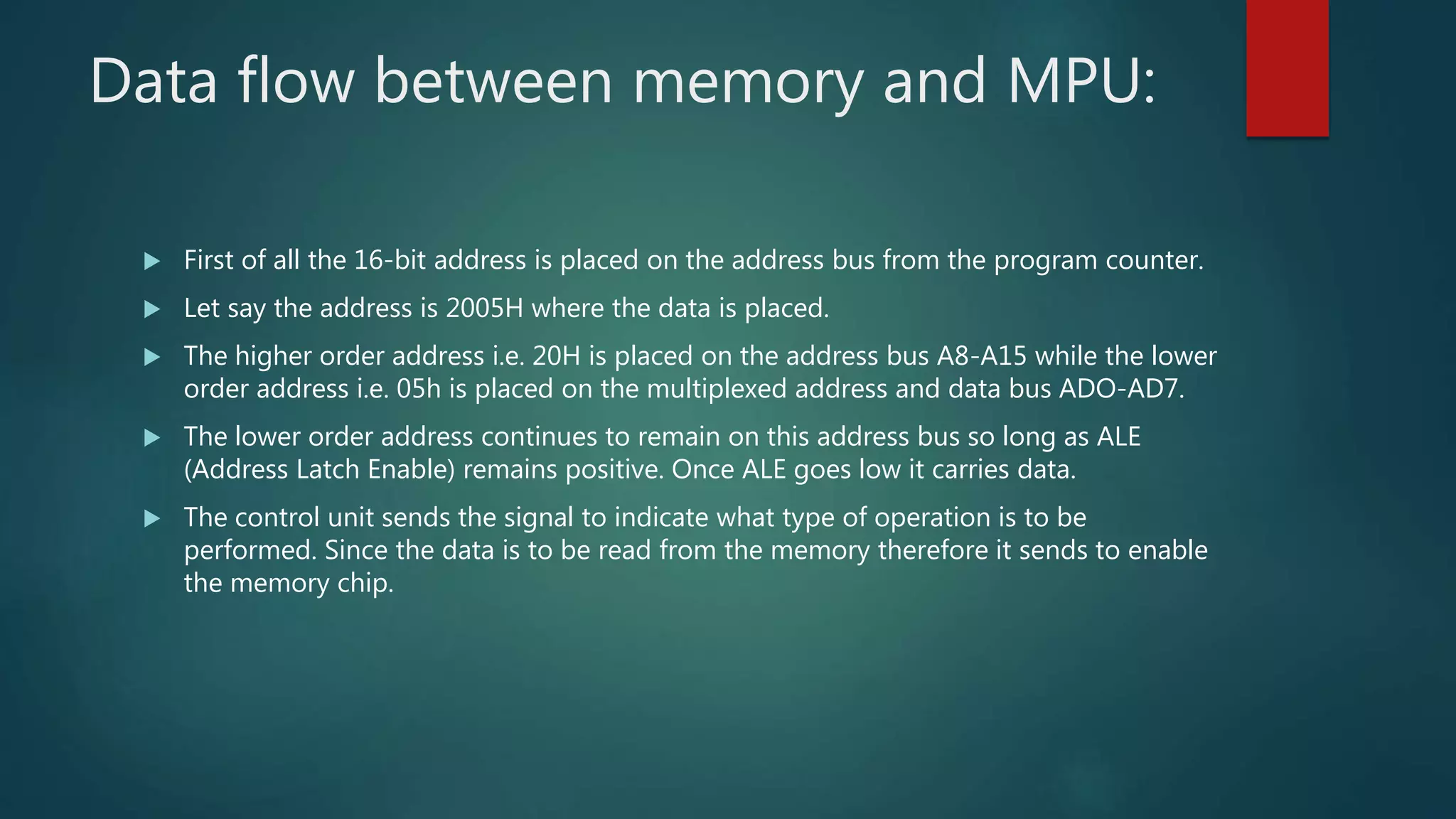 Data flow between memory and MPU:
 First of all the 16-bit address is placed on the address bus from the program counter.
 Let say the address is 2005H where the data is placed.
 The higher order address i.e. 20H is placed on the address bus A8-A15 while the lower
order address i.e. 05h is placed on the multiplexed address and data bus ADO-AD7.
 The lower order address continues to remain on this address bus so long as ALE
(Address Latch Enable) remains positive. Once ALE goes low it carries data.
 The control unit sends the signal to indicate what type of operation is to be
performed. Since the data is to be read from the memory therefore it sends to enable
the memory chip.
 