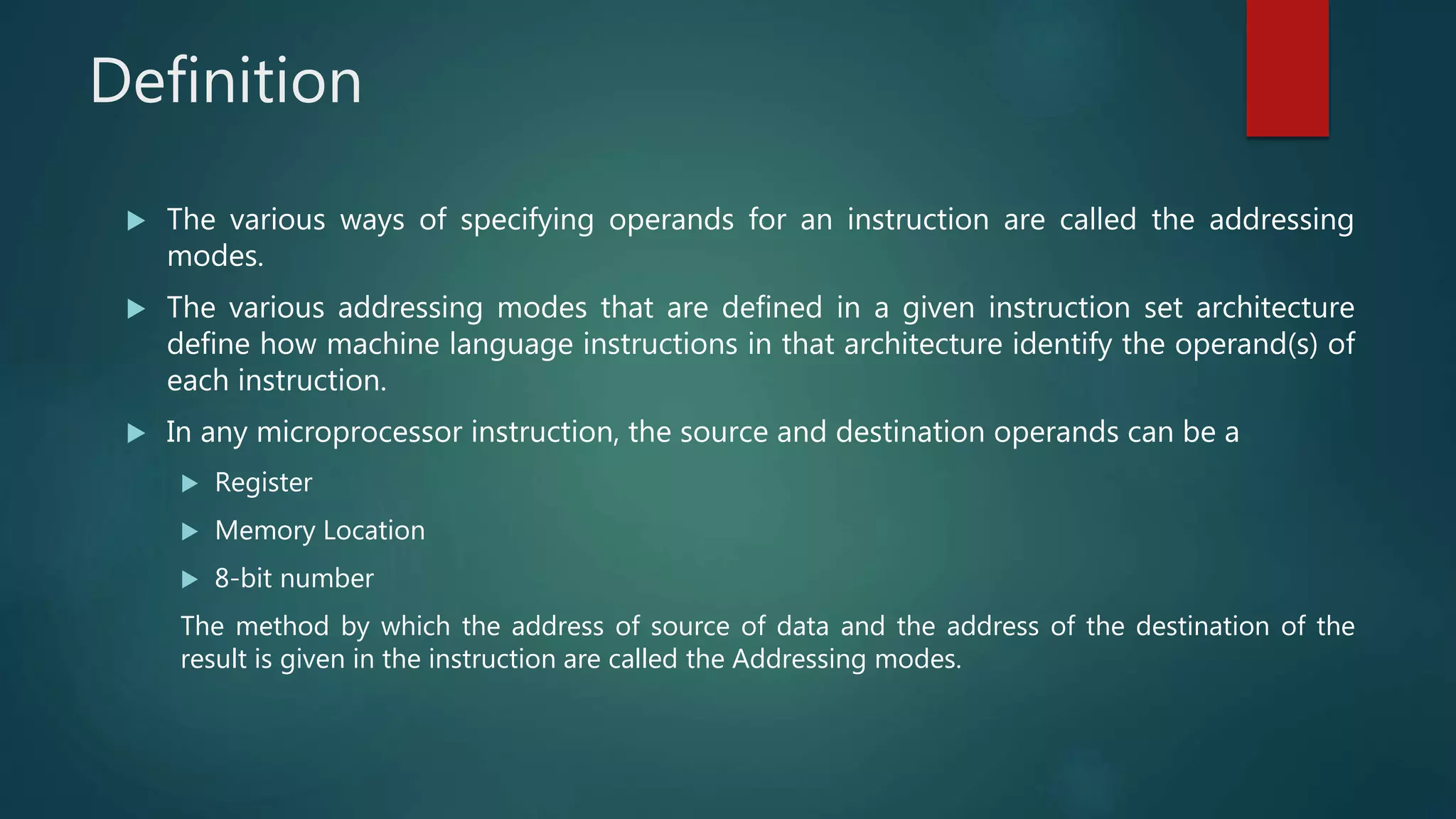 Definition
 The various ways of specifying operands for an instruction are called the addressing
modes.
 The various addressing modes that are defined in a given instruction set architecture
define how machine language instructions in that architecture identify the operand(s) of
each instruction.
 In any microprocessor instruction, the source and destination operands can be a
 Register
 Memory Location
 8-bit number
The method by which the address of source of data and the address of the destination of the
result is given in the instruction are called the Addressing modes.
 