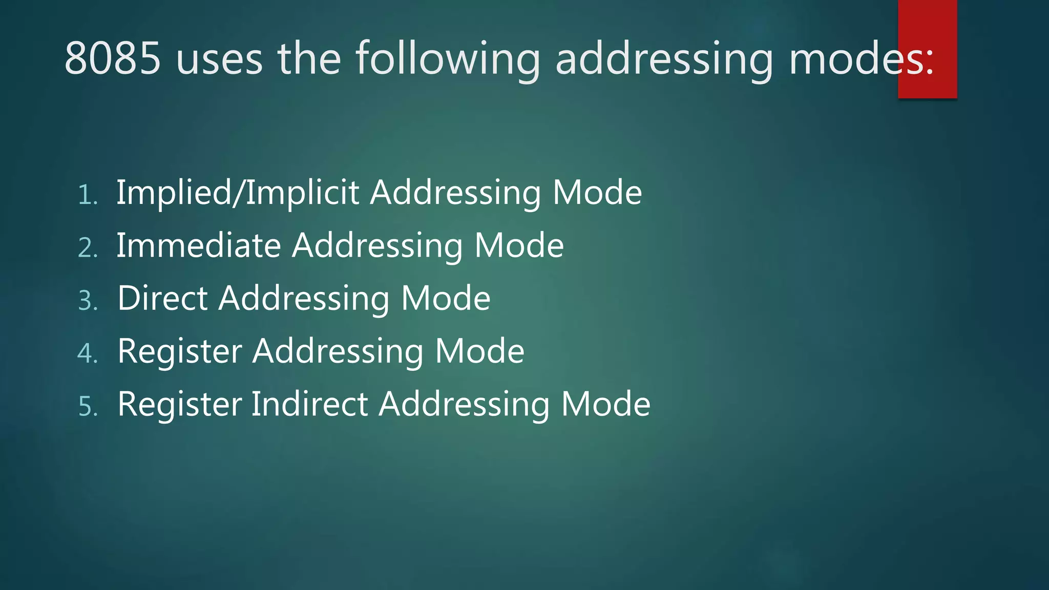 8085 uses the following addressing modes:
1. Implied/Implicit Addressing Mode
2. Immediate Addressing Mode
3. Direct Addressing Mode
4. Register Addressing Mode
5. Register Indirect Addressing Mode
 