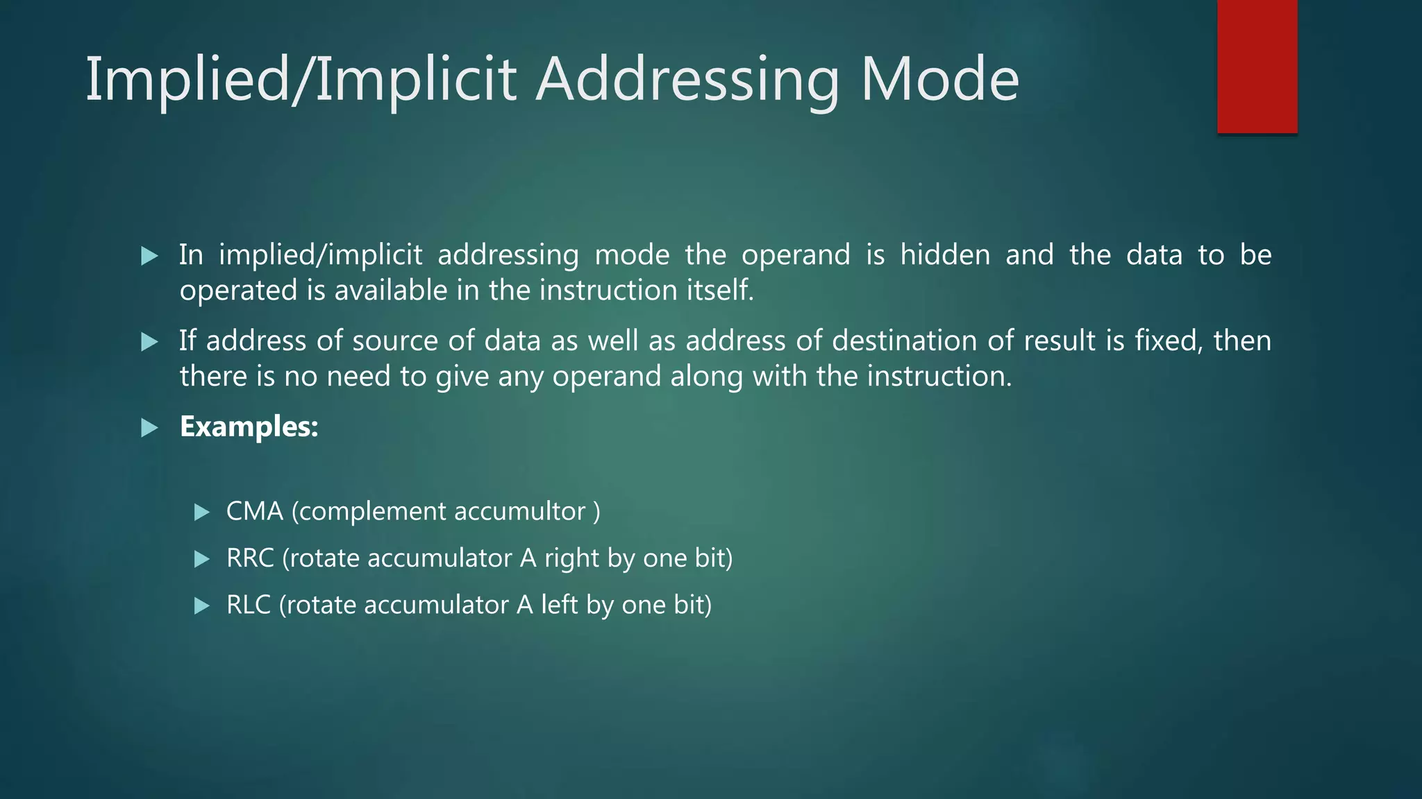 Implied/Implicit Addressing Mode
 In implied/implicit addressing mode the operand is hidden and the data to be
operated is available in the instruction itself.
 If address of source of data as well as address of destination of result is fixed, then
there is no need to give any operand along with the instruction.
 Examples:
 CMA (complement accumultor )
 RRC (rotate accumulator A right by one bit)
 RLC (rotate accumulator A left by one bit)
 