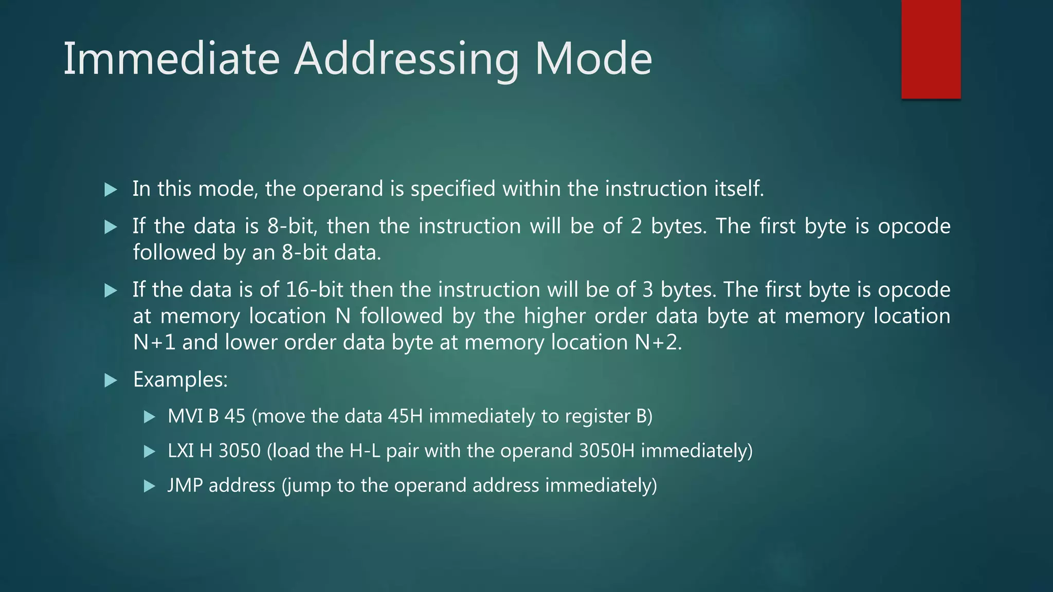 Immediate Addressing Mode
 In this mode, the operand is specified within the instruction itself.
 If the data is 8-bit, then the instruction will be of 2 bytes. The first byte is opcode
followed by an 8-bit data.
 If the data is of 16-bit then the instruction will be of 3 bytes. The first byte is opcode
at memory location N followed by the higher order data byte at memory location
N+1 and lower order data byte at memory location N+2.
 Examples:
 MVI B 45 (move the data 45H immediately to register B)
 LXI H 3050 (load the H-L pair with the operand 3050H immediately)
 JMP address (jump to the operand address immediately)
 