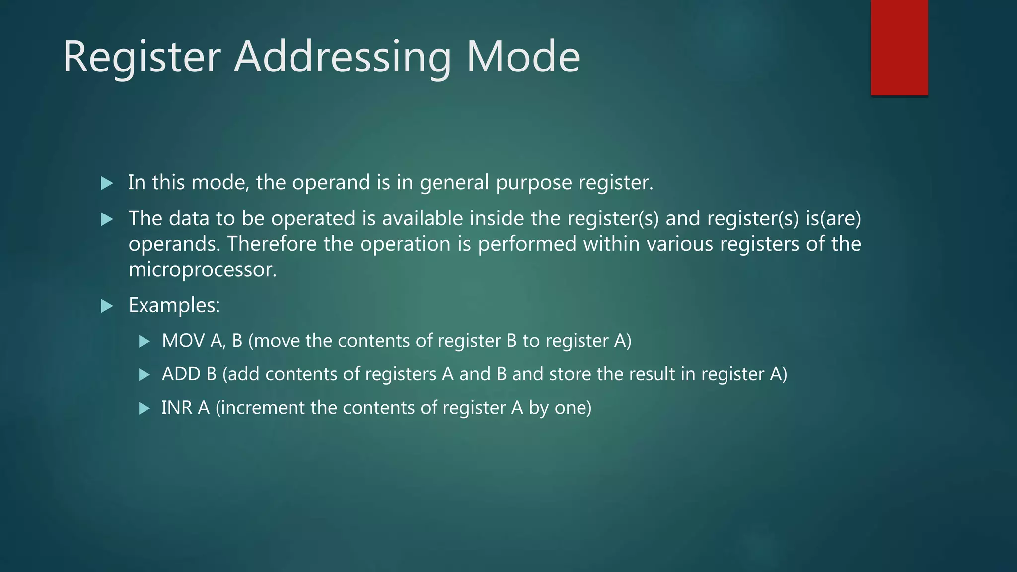 Register Addressing Mode
 In this mode, the operand is in general purpose register.
 The data to be operated is available inside the register(s) and register(s) is(are)
operands. Therefore the operation is performed within various registers of the
microprocessor.
 Examples:
 MOV A, B (move the contents of register B to register A)
 ADD B (add contents of registers A and B and store the result in register A)
 INR A (increment the contents of register A by one)
 