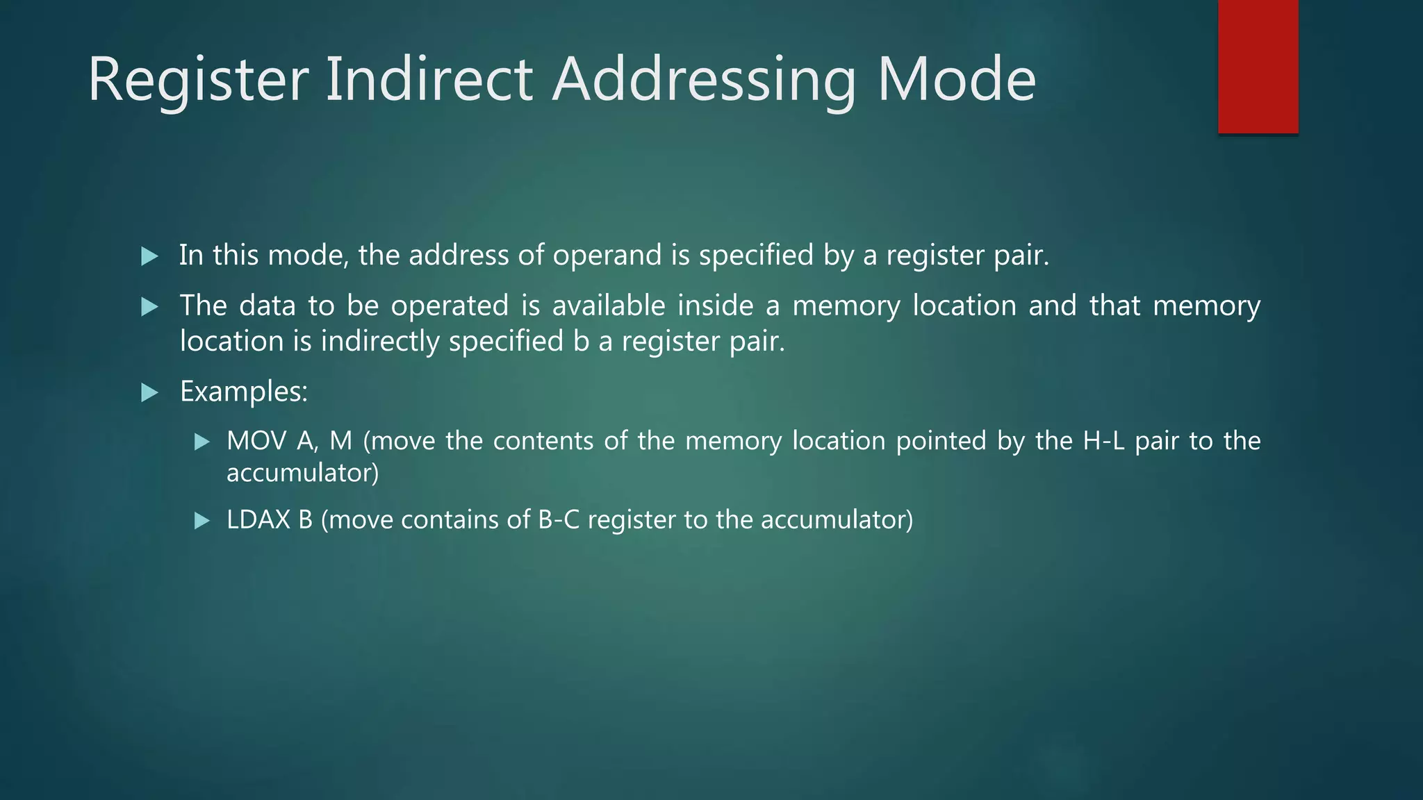 Register Indirect Addressing Mode
 In this mode, the address of operand is specified by a register pair.
 The data to be operated is available inside a memory location and that memory
location is indirectly specified b a register pair.
 Examples:
 MOV A, M (move the contents of the memory location pointed by the H-L pair to the
accumulator)
 LDAX B (move contains of B-C register to the accumulator)
 