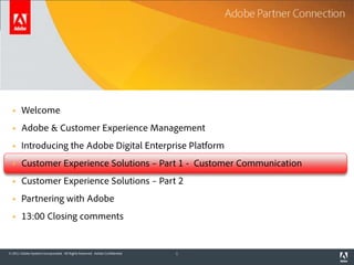 Agenda

       Welcome
       Adobe & Customer Experience Management
       Introducing the Adobe Digital Enterprise Platform
       Customer Experience Solutions – Part 1 - Customer Communication
       Customer Experience Solutions – Part 2
       Partnering with Adobe
       13:00 Closing comments


© 2011 Adobe Systems Incorporated. All Rights Reserved. Adobe Confidential.   1
 