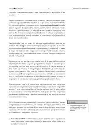 GNUFDL • PID_00174429 10 Administración de seguridad
contrario, a técnicas destinadas a causar daño rompiendo la seguridad de los
sistemas.
Desafortunadamente, obtener acceso a un sistema (ya sea desprotegido o par-
cialmente seguro) es bastante más fácil de lo que parece en primera instancia.
Los intrusos descubren permanentemente nuevas vulnerabilidades (llamadas
a veces “agujeros de seguridad” o exploits), que les permite introducirse en las
diferentes capas de software (ya sean aplicaciones, servicios o partes del ope-
rativo). Así, deﬁniremos una vulnerabilidad como el fallo de un programa (o
capa de software) que permite, mediante su explotación, violar la seguridad
de un sistema informático.
La complejidad cada vez mayor del software (y del hardware), hace que au-
mente la diﬁcultad para testear de manera razonable la seguridad de los siste-
mas informáticos. El uso habitual de los sistemas GNU/Linux en red, ya sea en
la propia Internet o en redes propias con tecnología TCP/IP como las intranets,
nos lleva a exponer nuestros sistemas, como víctimas, a ataques de seguridad
[Bur02, Fen02, Line].
Lo primero que hay que hacer es romper el mito de la seguridad informática:
simplemente no existe. Lo que sí que podemos conseguir es un cierto grado
de seguridad que nos haga sentirnos seguros dentro de ciertos parámetros.
Pero como tal, esto solo es una percepción de seguridad, y como todas las
percepciones, puede ser falsa y de ello podemos darnos cuenta en el último
momento, cuando ya tengamos nuestros sistemas afectados y comprometi-
dos. La conclusión lógica es que la seguridad informática exige un esfuerzo
importante de constancia, realismo y aprendizaje prácticamente diario.
Tenemos que ser capaces de establecer en nuestros sistemas unas políticas de
seguridad que nos permitan prevenir, identiﬁcar y reaccionar ante los posibles
ataques. Y tener presente que la sensación que podamos tener de seguridad no
es más que eso, una sensación. Por lo tanto, no hay que descuidar ninguna de
las políticas implementadas y hay que mantenerlas al día, así como nuestros
conocimientos del tema.
Amenazas
Las amenazas afectan a la
conﬁdencialidad, integridad
o accesibilidad de nuestros
sistemas.
Los posibles ataques son una amenaza constante a nuestros sistemas y pueden
comprometer su funcionamiento, así como los datos que gestionamos. Ante
todo esto, siempre tenemos que deﬁnir una cierta política de requisitos de
seguridad sobre nuestros sistemas y datos. Las amenazas que podemos sufrir
podrían afectar a los aspectos siguientes:
• Conﬁdencialidad: la información debe ser accesible sólo a aquellos que
estén autorizados; estamos respondiendo a la pregunta: ¿quién podrá acce-
der a la información?
 