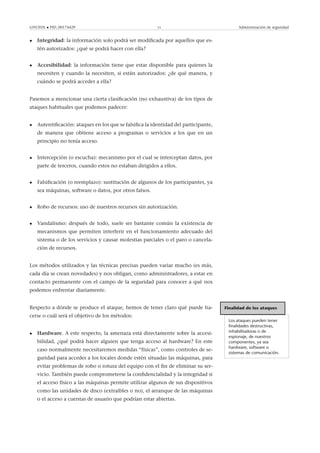GNUFDL • PID_00174429 11 Administración de seguridad
• Integridad: la información solo podrá ser modiﬁcada por aquellos que es-
tén autorizados: ¿qué se podrá hacer con ella?
• Accesibilidad: la información tiene que estar disponible para quienes la
necesiten y cuando la necesiten, si están autorizados: ¿de qué manera, y
cuándo se podrá acceder a ella?
Pasemos a mencionar una cierta clasiﬁcación (no exhaustiva) de los tipos de
ataques habituales que podemos padecer:
• Autentiﬁcación: ataques en los que se falsiﬁca la identidad del participante,
de manera que obtiene acceso a programas o servicios a los que en un
principio no tenía acceso.
• Intercepción (o escucha): mecanismo por el cual se interceptan datos, por
parte de terceros, cuando estos no estaban dirigidos a ellos.
• Falsiﬁcación (o reemplazo): sustitución de algunos de los participantes, ya
sea máquinas, software o datos, por otros falsos.
• Robo de recursos: uso de nuestros recursos sin autorización.
• Vandalismo: después de todo, suele ser bastante común la existencia de
mecanismos que permiten interferir en el funcionamiento adecuado del
sistema o de los servicios y causar molestias parciales o el paro o cancela-
ción de recursos.
Los métodos utilizados y las técnicas precisas pueden variar mucho (es más,
cada día se crean novedades) y nos obligan, como administradores, a estar en
contacto permanente con el campo de la seguridad para conocer a qué nos
podemos enfrentar diariamente.
Finalidad de los ataques
Los ataques pueden tener
ﬁnalidades destructivas,
inhabilitadoras o de
espionaje, de nuestros
componentes, ya sea
hardware, software o
sistemas de comunicación.
Respecto a dónde se produce el ataque, hemos de tener claro qué puede ha-
cerse o cuál será el objetivo de los métodos:
• Hardware. A este respecto, la amenaza está directamente sobre la accesi-
bilidad, ¿qué podrá hacer alguien que tenga acceso al hardware? En este
caso normalmente necesitaremos medidas “físicas”, como controles de se-
guridad para acceder a los locales donde estén situadas las máquinas, para
evitar problemas de robo o rotura del equipo con el ﬁn de eliminar su ser-
vicio. También puede comprometerse la conﬁdencialidad y la integridad si
el acceso físico a las máquinas permite utilizar algunos de sus dispositivos
como las unidades de disco (extraibles o no), el arranque de las máquinas
o el acceso a cuentas de usuario que podrían estar abiertas.
 
