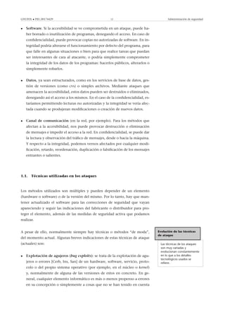 GNUFDL • PID_00174429 12 Administración de seguridad
• Software. Si la accesibilidad se ve comprometida en un ataque, puede ha-
ber borrado o inutilización de programas, denegando el acceso. En caso de
conﬁdencialidad, puede provocar copias no autorizadas de software. En in-
tegridad podría alterarse el funcionamiento por defecto del programa, para
que falle en algunas situaciones o bien para que realice tareas que puedan
ser interesantes de cara al atacante, o podría simplemente comprometer
la integridad de los datos de los programas: hacerlos públicos, alterarlos o
simplemente robarlos.
• Datos, ya sean estructurados, como en los servicios de base de datos, ges-
tión de versiones (como cvs) o simples archivos. Mediante ataques que
amenacen la accesibilidad, estos datos pueden ser destruidos o eliminados,
denegando así el acceso a los mismos. En el caso de la conﬁdencialidad, es-
taríamos permitiendo lecturas no autorizadas y la integridad se vería afec-
tada cuando se produjeran modiﬁcaciones o creación de nuevos datos.
• Canal de comunicación (en la red, por ejemplo). Para los métodos que
afectan a la accesibilidad, nos puede provocar destrucción o eliminación
de mensajes e impedir el acceso a la red. En conﬁdencialidad, se puede dar
la lectura y observación del tráﬁco de mensajes, desde o hacia la máquina.
Y respecto a la integridad, podemos vernos afectados por cualquier modi-
ﬁcación, retardo, reordenación, duplicación o falsiﬁcación de los mensajes
entrantes o salientes.
1.1. Técnicas utilizadas en los ataques
Los métodos utilizados son múltiples y pueden depender de un elemento
(hardware o software) o de la versión del mismo. Por lo tanto, hay que man-
tener actualizado el software para las correcciones de seguridad que vayan
apareciendo y seguir las indicaciones del fabricante o distribuidor para pro-
teger el elemento, además de las medidas de seguridad activa que podamos
realizar.
Evolución de las técnicas
de ataque
Las técnicas de los ataques
son muy variadas y
evolucionan constantemente
en lo que a los detalles
tecnológicos usados se
reﬁere.
A pesar de ello, normalmente siempre hay técnicas o métodos “de moda”,
del momento actual. Algunas breves indicaciones de estas técnicas de ataque
(actuales) son:
• Explotación de agujeros (bug exploits): se trata de la explotación de agu-
jeros o errores [Cerb, Ins, San] de un hardware, software, servicio, proto-
colo o del propio sistema operativo (por ejemplo, en el núcleo o kernel)
y, normalmente de alguna de las versiones de estos en concreto. En ge-
neral, cualquier elemento informático es más o menos propenso a errores
en su concepción o simplemente a cosas que no se han tenido en cuenta
 