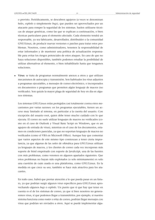 GNUFDL • PID_00174429 13 Administración de seguridad
o previsto. Periódicamente, se descubren agujeros (a veces se denominan
holes, exploits o simplemente bugs), que pueden ser aprovechados por un
atacante para romper la seguridad de los sistemas. Suelen utilizarse técni-
cas de ataque genéricas, como las que se explican a continuación, o bien
técnicas particulares para el elemento afectado. Cada elemento tendrá un
responsable, ya sea fabricante, desarrollador, distribuidor o la comunidad
GNU/Linux, de producir nuevas versiones o parches para tratar estos pro-
blemas. Nosotros, como administradores, tenemos la responsabilidad de
estar informados y de mantener una política de actualización responsa-
ble para evitar los riesgos potenciales de estos ataques. En caso de que no
haya soluciones disponibles, también podemos estudiar la posibilidad de
utilizar alternativas al elemento, o bien inhabilitarlo hasta que tengamos
soluciones.
• Virus: se trata de programas normalmente anexos a otros y que utilizan
mecanismos de autocopia y transmisión. Son habituales los virus adjuntos
a programas ejecutables, a mensajes de correo electrónico, o incorporados
en documentos o programas que permiten algún lenguaje de macros (no
veriﬁcado). Son quizás la mayor plaga de seguridad de hoy en día en algu-
nos sistemas.
Los sistemas GNU/Linux están protegidos casi totalmente contra estos me-
canismos por varias razones: en los programas ejecutables, tienen un ac-
ceso muy limitado al sistema, en particular a la cuenta del usuario. Con
excepción del usuario root, quien debe tener mucho cuidado con lo que
ejecuta. El correo no suele utilizar lenguajes de macros no veriﬁcados (co-
mo en el caso de Outlook y Visual Basic Script en Windows, que es un
agujero de entrada de virus), mientras en el caso de los documentos, esta-
mos en condiciones parecidas, ya que no soportan lenguajes de macros no
veriﬁcados (como el VBA en Microsoft Ofﬁce). Aunque hay que comentar
que varios aspectos de este mismo tipo comienzan a tener cierta impor-
tancia, ya que algunas de las suites de oﬁmática para GNU/Linux utilizan
ya lenguajes de macros, y los clientes de correo cada vez incorporan más
soporte de html empotrado con soporte de JavaScript, una de las fuentes
con más problemas, como veremos en algunos apartados siguientes. Que
estos problemas no hayan sido explotados (o solo mínimamente) es solo
una cuestión de cuán usada es una plataforma, como GNU/Linux. En la
medida en que crece su uso, también se hace más atractiva para los ata-
cantes.
En todo caso, habrá que prestar atención a lo que pueda pasar en un futu-
ro, ya que podrían surgir algunos virus especíﬁcos para GNU/Linux apro-
vechando algunos bugs o exploits. Un punto que sí que hay que tener en
cuenta es el de los sistemas de correo, ya que si bien nosotros no genera-
remos virus, sí que podemos llegar a transmitirlos; por ejemplo, si nuestro
sistema funciona como router o relay de correo, podrían llegar mensajes con
virus que podrían ser enviados a otros. Aquí se puede implementar algu-
 
