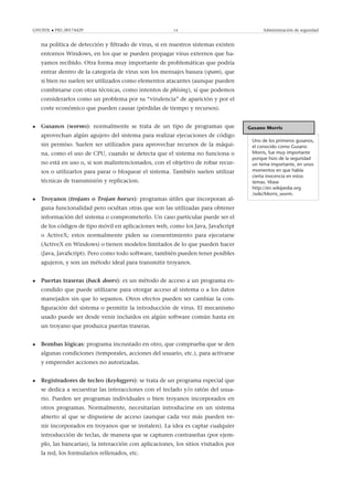 GNUFDL • PID_00174429 14 Administración de seguridad
na política de detección y ﬁltrado de virus, si en nuestros sistemas existen
entornos Windows, en los que se pueden propagar virus externos que ha-
yamos recibido. Otra forma muy importante de problemáticas que podría
entrar dentro de la categoría de virus son los mensajes basura (spam), que
si bien no suelen ser utilizados como elementos atacantes (aunque pueden
combinarse con otras técnicas, como intentos de phising), sí que podemos
considerarlos como un problema por su “virulencia” de aparición y por el
coste económico que pueden causar (pérdidas de tiempo y recursos).
Gusano Morris
Uno de los primeros gusanos,
el conocido como Gusano
Morris, fue muy importante
porque hizo de la seguridad
un tema importante, en unos
momentos en que había
cierta inocencia en estos
temas. Véase
http://en.wikipedia.org
/wiki/Morris_worm.
• Gusanos (worms): normalmente se trata de un tipo de programas que
aprovechan algún agujero del sistema para realizar ejecuciones de código
sin permiso. Suelen ser utilizados para aprovechar recursos de la máqui-
na, como el uso de CPU, cuando se detecta que el sistema no funciona o
no está en uso o, si son malintencionados, con el objetivo de robar recur-
sos o utilizarlos para parar o bloquear el sistema. También suelen utilizar
técnicas de transmisión y replicacion.
• Troyanos (trojans o Trojan horses): programas útiles que incorporan al-
guna funcionalidad pero ocultan otras que son las utilizadas para obtener
información del sistema o comprometerlo. Un caso particular puede ser el
de los códigos de tipo móvil en aplicaciones web, como los Java, JavaScript
o ActiveX; estos normalmente piden su consentimiento para ejecutarse
(ActiveX en Windows) o tienen modelos limitados de lo que pueden hacer
(Java, JavaScript). Pero como todo software, también pueden tener posibles
agujeros, y son un método ideal para transmitir troyanos.
• Puertas traseras (back doors): es un método de acceso a un programa es-
condido que puede utilizarse para otorgar acceso al sistema o a los datos
manejados sin que lo sepamos. Otros efectos pueden ser cambiar la con-
ﬁguración del sistema o permitir la introducción de virus. El mecanismo
usado puede ser desde venir incluidos en algún software común hasta en
un troyano que produzca puertas traseras.
• Bombas lógicas: programa incrustado en otro, que comprueba que se den
algunas condiciones (temporales, acciones del usuario, etc.), para activarse
y emprender acciones no autorizadas.
• Registradores de tecleo (keyloggers): se trata de un programa especial que
se dedica a secuestrar las interacciones con el teclado y/o ratón del usua-
rio. Pueden ser programas individuales o bien troyanos incorporados en
otros programas. Normalmente, necesitarían introducirse en un sistema
abierto al que se dispusiese de acceso (aunque cada vez más pueden ve-
nir incorporados en troyanos que se instalen). La idea es captar cualquier
introducción de teclas, de manera que se capturen contraseñas (por ejem-
plo, las bancarias), la interacción con aplicaciones, los sitios visitados por
la red, los formularios rellenados, etc.
 