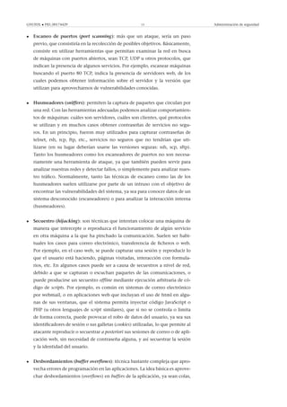 GNUFDL • PID_00174429 15 Administración de seguridad
• Escaneo de puertos (port scanning): más que un ataque, sería un paso
previo, que consistiría en la recolección de posibles objetivos. Básicamente,
consiste en utilizar herramientas que permitan examinar la red en busca
de máquinas con puertos abiertos, sean TCP, UDP u otros protocolos, que
indican la presencia de algunos servicios. Por ejemplo, escanear máquinas
buscando el puerto 80 TCP, indica la presencia de servidores web, de los
cuales podemos obtener información sobre el servidor y la versión que
utilizan para aprovecharnos de vulnerabilidades conocidas.
• Husmeadores (sniffers): permiten la captura de paquetes que circulan por
una red. Con las herramientas adecuadas podemos analizar comportamien-
tos de máquinas: cuáles son servidores, cuáles son clientes, qué protocolos
se utilizan y en muchos casos obtener contraseñas de servicios no segu-
ros. En un principio, fueron muy utilizados para capturar contraseñas de
telnet, rsh, rcp, ftp, etc., servicios no seguros que no tendrían que uti-
lizarse (en su lugar deberían usarse las versiones seguras: ssh, scp, sftp).
Tanto los husmeadores como los escaneadores de puertos no son necesa-
riamente una herramienta de ataque, ya que también pueden servir para
analizar nuestras redes y detectar fallos, o simplemente para analizar nues-
tro tráﬁco. Normalmente, tanto las técnicas de escaneo como las de los
husmeadores suelen utilizarse por parte de un intruso con el objetivo de
encontrar las vulnerabilidades del sistema, ya sea para conocer datos de un
sistema desconocido (escaneadores) o para analizar la interacción interna
(husmeadores).
• Secuestro (hijacking): son técnicas que intentan colocar una máquina de
manera que intercepte o reproduzca el funcionamiento de algún servicio
en otra máquina a la que ha pinchado la comunicación. Suelen ser habi-
tuales los casos para correo electrónico, transferencia de ﬁcheros o web.
Por ejemplo, en el caso web, se puede capturar una sesión y reproducir lo
que el usuario está haciendo, páginas visitadas, interacción con formula-
rios, etc. En algunos casos puede ser a causa de secuestros a nivel de red,
debido a que se capturan o escuchan paquetes de las comunicaciones, o
puede producirse un secuestro ofﬂine mediante ejecución arbitraria de có-
digo de scripts. Por ejemplo, es común en sistemas de correo electrónico
por webmail, o en aplicaciones web que incluyan el uso de html en algu-
nas de sus ventanas, que el sistema permita inyectar código JavaScript o
PHP (u otros lenguajes de script similares), que si no se controla o limita
de forma correcta, puede provocar el robo de datos del usuario, ya sea sus
identiﬁcadores de sesión o sus galletas (cookies) utilizadas, lo que permite al
atacante reproducir o secuestrar a posteriori sus sesiones de correo o de apli-
cación web, sin necesidad de contraseña alguna, y así secuestrar la sesión
y la identidad del usuario.
• Desbordamientos (buffer overﬂows): técnica bastante compleja que apro-
vecha errores de programación en las aplicaciones. La idea básica es aprove-
char desbordamientos (overﬂows) en buffers de la aplicación, ya sean colas,
 