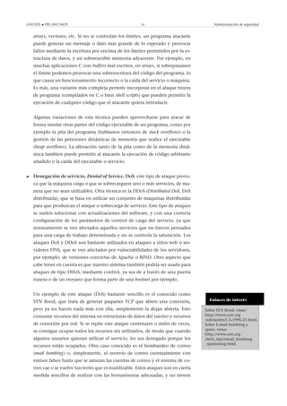 GNUFDL • PID_00174429 16 Administración de seguridad
arrays, vectores, etc. Si no se controlan los límites, un programa atacante
puede generar un mensaje o dato más grande de lo esperado y provocar
fallos mediante la escritura por encima de los límites permitidos por la es-
tructura de datos, y así sobreescribir memoria adyacente. Por ejemplo, en
muchas aplicaciones C con buffers mal escritos, en arrays, si sobrepasamos
el límite podemos provocar una sobreescritura del código del programa, lo
que causa un funcionamiento incorrecto o la caída del servicio o máquina.
Es más, una variante más compleja permite incorporar en el ataque trozos
de programa (compilados en C o bien shell scripts) que pueden permitir la
ejecución de cualquier código que el atacante quiera introducir.
Algunas variaciones de esta técnica pueden aprovecharse para atacar de
forma similar otras partes del código ejecutable de un programa, como por
ejemplo la pila del programa (hablamos entonces de stack overﬂows) o la
gestión de las peticiones dinámicas de memoria que realice el ejecutable
(heap overﬂows). La alteración tanto de la pila como de la memoria diná-
mica tambien puede permitir al atacante la ejecución de código arbitrario
añadido o la caída del ejecutable o servicio.
• Denegación de servicio, Denial of Service, DoS: este tipo de ataque provo-
ca que la máquina caiga o que se sobrecarguen uno o más servicios, de ma-
nera que no sean utilizables. Otra técnica es la DDoS (Distributed DoS, DoS
distribuida), que se basa en utilizar un conjunto de máquinas distribuidas
para que produzcan el ataque o sobrecarga de servicio. Este tipo de ataques
se suelen solucionar con actualizaciones del software, y con una correcta
conﬁguración de los parámetros de control de carga del servicio, ya que
normalmente se ven afectados aquellos servicios que no fueron pensados
para una carga de trabajo determinada y no se controla la saturación. Los
ataques DoS y DDoS son bastante utilizados en ataques a sitios web o ser-
vidores DNS, que se ven afectados por vulnerabilidades de los servidores,
por ejemplo, de versiones concretas de Apache o BIND. Otro aspecto que
cabe tener en cuenta es que nuestro sistema también podría ser usado para
ataques de tipo DDoS, mediante control, ya sea de a través de una puerta
trasera o de un troyano que forma parte de una bootnet por ejemplo.
Enlaces de interés
Sobre SYN ﬂood, véase:
http://www.cert.org
/advisories/CA-1996-21.html.
Sobre E-mail bombing y
spam, véase:
http://www.cert.org
/tech_tips/email_bombing
_spamming.html.
Un ejemplo de este ataque (DoS) bastante sencillo es el conocido como
SYN ﬂood, que trata de generar paquetes TCP que abren una conexión,
pero ya no hacen nada más con ella, simplemente la dejan abierta. Esto
consume recursos del sistema en estructuras de datos del núcleo y recursos
de conexión por red. Si se repite este ataque centenares o miles de veces,
se consigue ocupar todos los recursos sin utilizarlos, de modo que cuando
algunos usuarios quieran utilizar el servicio, les sea denegado porque los
recursos están ocupados. Otro caso conocido es el bombardeo de correo
(mail bombing) o, simplemente, el reenvío de correo (normalmente con
emisor falso) hasta que se saturan las cuentas de correo y el sistema de co-
rreo cae o se vuelve tan lento que es inutilizable. Estos ataques son en cierta
medida sencillos de realizar con las herramientas adecuadas, y no tienen
 
