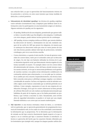 GNUFDL • PID_00174429 17 Administración de seguridad
una solución fácil, ya que se aprovechan del funcionamiento interno de
los protocolos y servicios; en estos casos tenemos que tomar medidas de
detección y control posterior.
• Falseamiento de identidad (spooﬁng): las técnicas de spooﬁng engloban
varios métodos (normalmente muy complejos) para falsiﬁcar tanto la in-
formación como los participantes en una transmisión (origen y/o destino).
Algunos métodos de spooﬁng son los siguientes:
– IP spooﬁng, falsiﬁcación de una máquina, permitiendo que genere tráﬁ-
co falso o escuche tráﬁco que iba dirigido a otra máquina. Combinado
con otros ataques, puede saltarse incluso protección de cortafuegos.
– ARP spooﬁng, técnica compleja (utiliza un DDoS), que intenta falsiﬁcar
las direcciones de fuentes y destinatarios de una red, mediante ata-
ques de las cachés de ARP que poseen las máquinas, de manera que
se sustituyan las direcciones reales por otras en varios puntos de una
red. Esta técnica permite saltarse todo tipo de protecciones, incluidos
cortafuegos, pero no es una técnica sencilla.
Enlace de interés
Véase el caso de Microsoft
en:
http://www.computerworld
.com/softwaretopics/os
/windows/story
/0,10801,59099,00.html.
– Correo electrónico, es quizás el más sencillo. Se trata de generar conte-
nidos de correos falsos, tanto por el contenido como por la dirección
de origen. En este tipo son bastante utilizadas las técnicas de lo que
se denomina ingeniería social, que básicamente intenta engañar de una
forma razonable al usuario. Un ejemplo clásico son los correos falsos
del administrador del sistema, o bien del banco donde tenemos nues-
tra cuenta corriente, en los que se mencionan problemas con la gestión
de nuestras cuentas y nos piden enviar información conﬁdencial o la
contraseña anterior para solucionarlos, o se nos pide que la contrase-
ña se cambie por otra concreta. Sorprendentemente, esta técnica (tam-
bién conocida como pesca o phishing) consigue engañar a un número
considerable de usuarios. Incluso con ingeniera social de métodos sen-
cillos: algún cracker famoso comentaba que su método preferido era el
teléfono. Como ejemplo, exponemos el caso de una empresa de cer-
tiﬁcación (Verisign), de la que los crackers obtuvieron la ﬁrma privada
de software Microsoft con solo realizar una llamada mencionando que
hablaban de parte de la empresa, que se les había presentado un pro-
blema y que volvían a necesitar su clave. Resumiendo, unos niveles
altos de seguridad informática se pueden ir al traste por una simple
llamada telefónica o un correo que un usuario malinterprete.
• SQL injection: es una técnica orientada a bases de datos, y a servidores
web en particular, que se aprovecha generalmente de programación inco-
rrecta de formularios web, en los cuales no se ha controlado correctamente
la información que se proporciona. No se determina que la información
de entrada sea del tipo correcto (fuertemente tipada respecto a lo que se
espera) o no se controla qué tipo o caracteres literales se introducen. La
técnica se aprovecha del hecho que los caracteres literales obtenidos por
los formularios (por ejemplo web, aunque los ataques pueden sufrirse des-
 