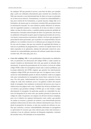 GNUFDL • PID_00174429 18 Administración de seguridad
de cualquier API que permita el acceso a una base de datos, por ejemplo
php o perl) son utilizados directamente para construir las consultas (en
SQL) que atacarán a una determinada base de datos (a la que en principio
no se tiene acceso directo). Normalmente, si existen las vulnerabilidades y
hay poco control de los formularios, se puede inyectar código SQL en el
formulario, de manera que se construyan consultas SQL que proporcionen
la información buscada. En casos drásticos podría obtenerse la informa-
ción de seguridad (usuarios y contraseñas de la base de datos) o incluso
tablas o la base de datos entera, y también podrían producirse pérdidas de
información o borrados intencionados de datos. En particular, esta técnica
en ambientes web puede ser grave (para la empresa proveedora de servicio,
con fuertes consecuencias económicas), debido a las leyes que protegen la
privacidad de datos personales, que se pueden ver comprometidos, hacerse
públicos o ser vendidos a terceros si se obtienen por un ataque de este tipo.
En este caso de ataque, más que una cuestión de seguridad del sistema, se
trata de un problema de programación y control con tipado fuerte de los
datos esperados en la aplicación, además del adecuado control de cono-
cimiento de vulnerabilidades presentes del software usado (base de datos,
servidor web, API como php, perl, etc.).
• Cross-site scripting, XSS: es otra problemática relacionada con ambientes
web, en particular con alteraciones del código HTML y scripts cuando un
usuario visualiza un determinado sitio web, que puede ser alterado diná-
micamente. Se aprovecha generalmente de los errores a la hora de validar
código HTML (todos los navegadores tienen más o menos problemas, por
la propia deﬁnición del HTML original, que permite leer prácticamente
cualquier código HTML por incorrecto que sea). En algunos casos, la utili-
zación de vulnerabilidades puede ser directa mediante scripts en la página
web, pero normalmente los navegadores tienen buen control de los mis-
mos. Por otra parte, indirectamente hay técnicas que permiten insertar
código de script, bien mediante acceso a las galletas (cookies) del usuario
desde el navegador, bien mediante la alteración del proceso por el que se
redirecciona una página web a otra. También hay técnicas mediante mar-
cos (frames), que permiten redirigir el HTML que se está viendo o colgar
directamente el navegador. En particular, pueden ser vulnerables los mo-
tores de búsqueda de los sitios web, que pueden permitir la ejecución de
código de scripts. En general, son ataques con diversas técnicas complejas,
pero con el objetivo de capturar información como cookies, que pueden
ser usadas en sesiones y permitir así sustituir a una determinada persona
mediante redirecciones de sitios web u obtener información suya. Otra vez
desde la perspectiva de sistema, es más una cuestión de software en uso.
Hay que controlar y conocer vulnerabilidades detectadas en navegadores
(y aprovechar los recursos que estos ofrecen para evitar estas técnicas) y
controlar el uso de software (motores de búsqueda empleados, versiones
del servidor web y API utilizadas en los desarrollos).
 