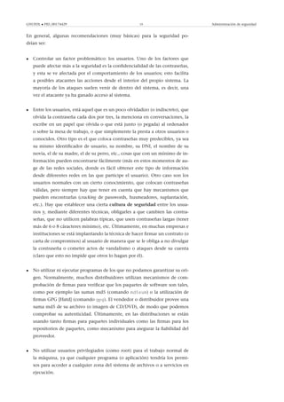 GNUFDL • PID_00174429 19 Administración de seguridad
En general, algunas recomendaciones (muy básicas) para la seguridad po-
drían ser:
• Controlar un factor problemático: los usuarios. Uno de los factores que
puede afectar más a la seguridad es la conﬁdencialidad de las contraseñas,
y esta se ve afectada por el comportamiento de los usuarios; esto facilita
a posibles atacantes las acciones desde el interior del propio sistema. La
mayoría de los ataques suelen venir de dentro del sistema, es decir, una
vez el atacante ya ha ganado acceso al sistema.
• Entre los usuarios, está aquel que es un poco olvidadizo (o indiscreto), que
olvida la contraseña cada dos por tres, la menciona en conversaciones, la
escribe en un papel que olvida o que está junto (o pegada) al ordenador
o sobre la mesa de trabajo, o que simplemente la presta a otros usuarios o
conocidos. Otro tipo es el que coloca contraseñas muy predecibles, ya sea
su mismo identiﬁcador de usuario, su nombre, su DNI, el nombre de su
novia, el de su madre, el de su perro, etc., cosas que con un mínimo de in-
formación pueden encontrarse fácilmente (más en estos momentos de au-
ge de las redes sociales, donde es fácil obtener este tipo de información
desde diferentes redes en las que participe el usuario). Otro caso son los
usuarios normales con un cierto conocimiento, que colocan contraseñas
válidas, pero siempre hay que tener en cuenta que hay mecanismos que
pueden encontrarlas (cracking de passwords, husmeadores, suplantación,
etc.). Hay que establecer una cierta cultura de seguridad entre los usua-
rios y, mediante diferentes técnicas, obligarles a que cambien las contra-
señas, que no utilicen palabras típicas, que usen contraseñas largas (tener
más de 6 o 8 cáracteres mínimo), etc. Últimamente, en muchas empresas e
instituciones se está implantando la técnica de hacer ﬁrmar un contrato (o
carta de compromisos) al usuario de manera que se le obliga a no divulgar
la contraseña o cometer actos de vandalismo o ataques desde su cuenta
(claro que esto no impide que otros lo hagan por él).
• No utilizar ni ejecutar programas de los que no podamos garantizar su ori-
gen. Normalmente, muchos distribuidores utilizan mecanismos de com-
probación de ﬁrmas para veriﬁcar que los paquetes de software son tales,
como por ejemplo las sumas md5 (comando md5sum) o la utilización de
ﬁrmas GPG [Hatd] (comando gpg). El vendedor o distribuidor provee una
suma md5 de su archivo (o imagen de CD/DVD), de modo que podemos
comprobar su autenticidad. Últimamente, en las distribuciones se están
usando tanto ﬁrmas para paquetes individuales como las ﬁrmas para los
repositorios de paquetes, como mecanismo para asegurar la ﬁabilidad del
proveedor.
• No utilizar usuarios privilegiados (como root) para el trabajo normal de
la máquina, ya que cualquier programa (o aplicación) tendría los permi-
sos para acceder a cualquier zona del sistema de archivos o a servicios en
ejecución.
 