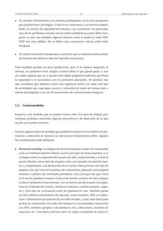 GNUFDL • PID_00174429 20 Administración de seguridad
• No acceder remotamente con usuarios privilegiados ni ejecutar programas
que puedan tener privilegios. Y más si no conocemos, o no hemos compro-
bado, los niveles de seguridad del sistema y sus conexiones. En particular,
otro de los problemas actuales son las redes inalámbricas (como WiFi) inse-
guras, ya que, por ejemplo, algunos cifrados como el usado en redes WiFi
WEP son muy débiles. No se deben usar conexiones críticas sobre redes
inseguras.
• No utilizar elementos (programas o servicios) que no sabemos cómo actúan
ni intentar descubrirlo a base de repetidas ejecuciones.
Estas medidas pueden ser poco productivas, pero si no hemos asegurado el
sistema, no podemos tener ningún control sobre lo que puede pasar, y aun
así, nadie asegura que no se pueda colar algún programa malicioso que burle
la seguridad si lo ejecutamos con los permisos adecuados. En general, hay
que considerar que debemos tener una vigilancia activa con todo este tipo
de actividades que supongan accesos y ejecución de tareas de formas más o
menos privilegiadas y un uso de mecanismos de comunicación inseguros.
1.2. Contramedidas
Respecto a las medidas que se pueden tomar sobre los tipos de ataques pre-
sentados, podemos encontrar algunas preventivas y de detección de lo que
sucede en nuestros sistemas.
Veamos algunos tipos de medidas que podríamos tomar en los ámbitos de pre-
vención y detección de intrusos (se mencionan herramientas útiles, algunas
las examinaremos más adelante):
• Password cracking: en ataques de fuerza bruta para romper las contraseñas
suele ser habitual intentar obtener acceso por login de forma repetida; si se
consigue entrar, la seguridad del usuario ha sido comprometida y se deja la
puerta abierta a otros tipos de ataques como, por ejemplo, las puertas trase-
ras o, simplemente, a la destrucción de la cuenta. Para prevenir este tipo de
ataques, hay que reforzar la política de contraseñas, pidiendo una longitud
mínima y cambios de contraseña periódicos. Una cosa que hay que evitar
es el uso de palabras comunes en las contraseñas: muchos de estos ataques
se hacen mediante la fuerza bruta, con un ﬁchero de diccionario (con pala-
bras en el idioma del usuario, términos comunes, nombres propios, argot,
etc.). Este tipo de contraseñas serán las primeras en caer. También puede
ser fácil obtener información del atacado, como nombres, DNI o su direc-
ción e información procedente de sus redes sociales, y usar estos datos para
probar las contraseñas. Por todo ello tampoco se recomiendan contraseñas
con DNI, nombres (propios o de familiares, etc.), direcciones, nombres de
mascotas, etc. Una buena elección suele ser elegir contraseñas de entre 6 y
 