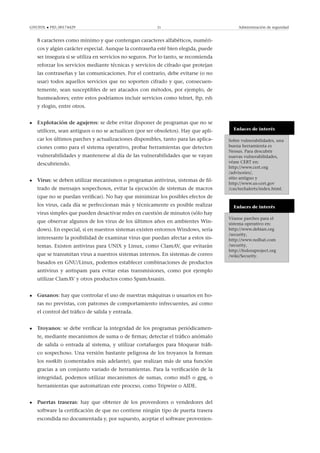 GNUFDL • PID_00174429 21 Administración de seguridad
8 caracteres como mínimo y que contengan caracteres alfabéticos, numéri-
cos y algún carácter especial. Aunque la contraseña esté bien elegida, puede
ser insegura si se utiliza en servicios no seguros. Por lo tanto, se recomienda
reforzar los servicios mediante técnicas y servicios de cifrado que protejan
las contraseñas y las comunicaciones. Por el contrario, debe evitarse (o no
usar) todos aquellos servicios que no soporten cifrado y que, consecuen-
temente, sean susceptibles de ser atacados con métodos, por ejemplo, de
husmeadores; entre estos podríamos incluir servicios como telnet, ftp, rsh
y rlogin, entre otros.
Enlaces de interés
Sobre vulnerabilidades, una
buena herramienta es
Nessus. Para descubrir
nuevas vulnerabilidades,
véase CERT en:
http://www.cert.org
/advisories/,
sitio antiguo y
http://www.us-cert.gov
/cas/techalerts/index.html.
• Explotación de agujeros: se debe evitar disponer de programas que no se
utilicen, sean antiguos o no se actualicen (por ser obsoletos). Hay que apli-
car los últimos parches y actualizaciones disponibles, tanto para las aplica-
ciones como para el sistema operativo, probar herramientas que detecten
vulnerabilidades y mantenerse al día de las vulnerabilidades que se vayan
descubriendo.
Enlaces de interés
Véanse parches para el
sistema operativo en:
http://www.debian.org
/security,
http://www.redhat.com
/security,
http://fedoraproject.org
/wiki/Security.
• Virus: se deben utilizar mecanismos o programas antivirus, sistemas de ﬁl-
trado de mensajes sospechosos, evitar la ejecución de sistemas de macros
(que no se puedan veriﬁcar). No hay que minimizar los posibles efectos de
los virus, cada día se perfeccionan más y técnicamente es posible realizar
virus simples que pueden desactivar redes en cuestión de minutos (sólo hay
que observar algunos de los virus de los últimos años en ambientes Win-
dows). En especial, si en nuestros sistemas existen entornos Windows, sería
interesante la posibilidad de examinar virus que puedan afectar a estos sis-
temas. Existen antivirus para UNIX y Linux, como ClamAV, que evitarán
que se transmitan virus a nuestros sistemas internos. En sistemas de correo
basados en GNU/Linux, podemos establecer combinaciones de productos
antivirus y antispam para evitar estas transmisiones, como por ejemplo
utilizar ClamAV y otros productos como SpamAssasin.
• Gusanos: hay que controlar el uso de nuestras máquinas o usuarios en ho-
ras no previstas, con patrones de comportamiento infrecuentes, así como
el control del tráﬁco de salida y entrada.
• Troyanos: se debe veriﬁcar la integridad de los programas periódicamen-
te, mediante mecanismos de suma o de ﬁrmas; detectar el tráﬁco anómalo
de salida o entrada al sistema, y utilizar cortafuegos para bloquear tráﬁ-
co sospechoso. Una versión bastante peligrosa de los troyanos la forman
los rootkits (comentados más adelante), que realizan más de una función
gracias a un conjunto variado de herramientas. Para la veriﬁcación de la
integridad, podemos utilizar mecanismos de sumas, como md5 o gpg, o
herramientas que automatizan este proceso, como Tripwire o AIDE.
• Puertas traseras: hay que obtener de los proveedores o vendedores del
software la certiﬁcación de que no contiene ningún tipo de puerta trasera
escondida no documentada y, por supuesto, aceptar el software provenien-
 