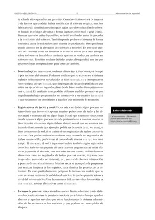 GNUFDL • PID_00174429 22 Administración de seguridad
te solo de sitios que ofrezcan garantías. Cuando el software sea de terceros
o de fuentes que podrían haber modiﬁcado el software original, muchos
fabricantes (o distribuidores) integran algún tipo de veriﬁcación de softwa-
re basado en códigos de suma o ﬁrmas digitales (tipo md5 o gpg) [Hatd].
Siempre que estas estén disponibles, sería útil veriﬁcarlas antes de proceder
a la instalación del software. También puede probarse el sistema de forma
intensiva, antes de colocarlo como sistema de producción. Otro problema
puede consistir en la alteración del software a posteriori. En este caso pue-
den ser también útiles los sistemas de ﬁrmas o sumas para crear códigos
sobre software ya instalado y controlar que no se produzcan cambios en
software vital. También resultan útiles las copias de seguridad, con las que
podemos hacer comparaciones para detectar cambios.
• Bombas lógicas: en este caso, suelen ocultarse tras activaciones por tiempo
o por acciones del usuario. Podemos veriﬁcar que no existan en el sistema
trabajos no interactivos introducidos de tipo crontab, at y otros procesos
(por ejemplo, de tipo nohup), que dispongan de ejecución periódica o que
estén en ejecución en segundo plano desde hace mucho tiempo (coman-
dos w, jobs). En cualquier caso, podrían utilizarse medidas preventivas que
impidieran trabajos programados no interactivos a los usuarios (crontab)
o que solamente los permitiesen a aquellos que realmente lo necesiten.
Enlace de interés
La herramienta chkrootkit
puede encontrarse en:
http://www.chkrootkit.org.
• Registradores de tecleo y rootkits: en este caso habrá algún proceso in-
termediario que intentará capturar nuestras pulsaciones de teclas y las al-
macenará o comunicará en algún lugar. Habrá que examinar situaciones
donde aparezca algún proceso extraño perteneciente a nuestro usuario, o
bien detectar si tenemos algún ﬁchero abierto con el que no estemos tra-
bajando directamente (por ejemplo, podría ser de ayuda lsof, ver man), o
bien conexiones de red, si se tratase de un registrador de tecleo con envío
externo. Para probar un funcionamiento muy básico de un registrador de
tecleo muy sencillo, puede verse el comando de sistema script (ver man
script). El otro caso, el rootkit (que suele incluir también algún registrador
de tecleo) suele ser un paquete de unos cuantos programas con varias téc-
nicas, y permite al atacante, una vez entra en una cuenta, utilizar diversos
elementos como un registrador de tecleo, puertas traseras, troyanos (sus-
tituyendo a comandos del sistema), etc., con tal de obtener información
y puertas de entrada al sistema. Muchas veces se acompaña de programas
que realizan limpieza de los registros, para eliminar las pruebas de la in-
trusión. Un caso particularmente peligroso lo forman los rootkits, que se
usan o vienen en forma de módulos de núcleo, lo que les permite actuar a
nivel del mismo núcleo. Una herramienta útil para veriﬁcar los rootkits es
chkrootkit, u otras alternativas como rkhunter.
• Escaneo de puertos: los escaneadores suelen lanzar sobre uno o más siste-
mas bucles de escaneo de puertos conocidos para detectar los que quedan
abiertos y aquellos servicios que están funcionando (y obtener informa-
ción de las versiones de los servicios) y que podrían ser susceptibles de
ataques.
 