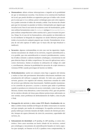 GNUFDL • PID_00174429 23 Administración de seguridad
• Husmeadores: deben evitarse intercepciones e impedir así la posibilidad
de que se introduzcan escuchas. Una técnica es la construcción hardware
de la red, que puede dividirse en segmentos para que el tráﬁco sólo circule
por la zona que se va a utilizar, poner cortafuegos para unir estos segmen-
tos y poder controlar el tráﬁco de entrada y salida. Usar técnicas de cifrado
para que los mensajes no puedan ser leídos e interpretados por alguien que
escuche la red. Para el caso tanto de escáneres como de husmeadores, pode-
mos utilizar herramientas como Wireshark (antiguo Ethereal) y Snort,
para realizar comprobaciones sobre nuestra red o, para el escaneo de puer-
tos, Nmap. En el caso de los husmeadores, estos pueden ser detectados en
la red mediante la búsqueda de máquinas en modo Ethernet promiscuo
(están a la escucha de cualquier paquete que circula). Normalmente, la tar-
jeta de red solo captura el tráﬁco que va hacia ella (de tipo broadcast o
multicast).
• Secuestro: algunas contramedidas en este caso son las siguientes: imple-
mentar mecanismos de cifrado en los servicios, requerir autentiﬁcación y,
si es posible, que esta autentiﬁcación se renueve periódicamente; contro-
lar el tráﬁco entrante o saliente mediante cortafuegos, y monitorizar la red
para detectar ﬂujos de tráﬁco sospechosos. En casos de aplicaciones web o
correo electronico, limitar al máximo la utilización de códigos de script
o, sencillamente, eliminar la posibilidad de ejecución de scripts internos a
ventanas HTML cuando provengan de fuentes no ﬁables.
• Desbordamientos: suelen ser comunes como bugs o agujeros del sistema
y suelen (si han sido previamente detectados) solucionarse mediante una
actualización del software o paquete afectado. En todo caso, pueden ob-
servarse, gracias a los registros del sistema, situaciones extrañas de caída
de servicios que deberían estar funcionando. También pueden maximizar-
se los controles de procesos y accesos a recursos para aislar el problema
cuando se produzca en entornos de acceso controlado, como el que ofrece
SELinux. Existen otras altenativas, como Grsecurity o PaX, que son parches
de los núcleos oﬁciales de Linux para obtener protecciones adicionales en
este sentido, tanto problemas de desbordamiento de buffers, como de pila
o heap.
SELinux se trata en el apartado 4 de
este módulo.
• Denegación de servicio y otros como SYN ﬂood o bombardeo de co-
rreo: se deben tomar medidas de bloqueo de tráﬁco innecesario en nuestra
red (por ejemplo, por medio de cortafuegos). En aquellos servicios que se
pueda, habrá que controlar tamaños de buffer, número de clientes por aten-
der, tiempos de espera (timeouts) de cierre de conexiones, capacidades del
servicio, etc.
• Falseamiento de identidad: a) IP spooﬁng, b) ARP spooﬁng, c) correo elec-
trónico. Estos casos necesitan un fuerte cifrado de los servicios, control
por cortafuegos y mecanismos de autentiﬁcación basados en varios aspec-
tos (por ejemplo, no basarse en la IP, si pudiera verse comprometida). Se
 