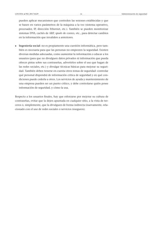 GNUFDL • PID_00174429 24 Administración de seguridad
pueden aplicar mecanismos que controlen las sesiones establecidas y que
se basen en varios parámetros de la máquina a la vez (sistema operativo,
procesador, IP, dirección Ethernet, etc.). También se pueden monitorizar
sistemas DNS, cachés de ARP, spools de correo, etc., para detectar cambios
en la información que invaliden a anteriores.
• Ingeniería social: no es propiamente una cuestión informática, pero tam-
bién es necesaria para que las personas no empeoren la seguridad. Existen
diversas medidas adecuadas, como aumentar la información o educar a los
usuarios (para que no divulguen datos privados ni información que pueda
ofrecer pistas sobre sus contraseñas, advertirlos sobre el uso que hagan de
las redes sociales, etc.) y divulgar técnicas básicas para mejorar su seguri-
dad. También deben tenerse en cuenta otros temas de seguridad: controlar
qué personal dispondrá de información crítica de seguridad y en qué con-
diciones puede cederla a otros. Los servicios de ayuda y mantenimiento de
una empresa pueden ser un punto crítico, y debe controlarse quién posee
información de seguridad, y cómo la usa.
Respecto a los usuarios ﬁnales, hay que esforzarse por mejorar su cultura de
contraseñas, evitar que la dejen apuntada en cualquier sitio, a la vista de ter-
ceros o, simplemente, que la divulguen de forma indirecta (nuevamente, rela-
cionado con el uso de redes sociales o servicios inseguros).
 