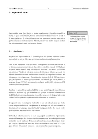 GNUFDL • PID_00174429 27 Administración de seguridad
3. Seguridad local
.
Acceso local
Diversos ataques, aunque
vengan del exterior, tienen
como ﬁnalidad conseguir el
acceso local.
La seguridad local [Pen, Hatb] es básica para la protección del sistema [Deb,
Hatc], ya que, normalmente, tras un primer intento de acceso desde la red, es
la segunda barrera de protección antes de que un ataque consiga hacerse con
parte del control de la máquina. Además, la mayoría de los ataques acaban
haciendo uso de recursos internos del sistema.
3.1. Bootloaders
Respecto a la seguridad local, ya en arranque se nos pueden presentar proble-
mas debido al acceso físico que un intruso pudiera tener a la máquina.
Uno de los problemas ya se encuentra en el propio arranque del sistema. Si
el sistema puede arrancarse desde dispositivos extraíbles o desde CD/DVD, un
atacante podría acceder a los datos de una partición GNU/Linux (o también
en entornos Windows) solo con montar el sistema de ﬁcheros y podría co-
locarse como usuario root sin necesidad de conocer ninguna contraseña. En
este caso, se necesita proteger el arranque del sistema desde la BIOS, por ejem-
plo, protegiendo el acceso por contraseña, de manera que no se permita el
arranque desde CD/DVD (por ejemplo mediante un LiveCD) o disquete, USB
u otras conexiones externas.
También es razonable actualizar la BIOS, ya que también puede tener fallos de
seguridad. Además, hay que tener cuidado, porque la mayoría de fabricantes
de BIOS ofrecen contraseñas extras conocidas (una especie de puerta trasera),
con lo cual no podemos depender de estas medidas en exclusiva.
El siguiente paso es proteger el bootloader, ya sea Lilo o Grub, para que el ata-
cante no pueda modiﬁcar las opciones de arranque del núcleo o modiﬁcar
directamente el arranque (caso de Grub). Cualquiera de los dos puede prote-
gerse también por contraseñas adicionales.
En Grub, el ﬁchero /sbin/grub-md5-crypt pide la contraseña y genera una
suma md5 asociada. En algunas distribuciones en que no está disponible este
comando, puede realizarse de manera alternativa durante el arranque: al car-
gar Grub, accedemos con la tecla C al shell de Grub e introducimos md5crypt
para obtener el hash md5 asociado a una contraseña que propongamos.
 