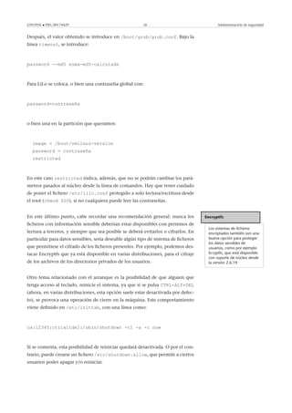 GNUFDL • PID_00174429 28 Administración de seguridad
Después, el valor obtenido se introduce en /boot/grub/grub.conf. Bajo la
línea timeout, se introduce:
password --md5 suma-md5-calculada
Para LiLo se coloca, o bien una contraseña global con:
password=contraseña
o bien una en la partición que queramos:
image = /boot/vmlinuz-version
password = contraseña
restricted
En este caso restricted indica, además, que no se podrán cambiar los pará-
metros pasados al núcleo desde la línea de comandos. Hay que tener cuidado
de poner el ﬁchero /etc/lilo.conf protegido a solo lectura/escritura desde
el root (chmod 600), si no cualquiera puede leer las contraseñas.
Encryptfs
Los sistemas de ﬁcheros
encriptados también son una
buena opción para proteger
los datos sensibles de
usuarios, como por ejemplo
Ecryptfs, que está disponible
con soporte de núcleo desde
la versión 2.6.19.
En este último punto, cabe recordar una recomendación general: nunca los
ﬁcheros con información sensible deberían estar disponibles con permisos de
lectura a terceros, y siempre que sea posible se deberá evitarlos o cifrarlos. En
particular para datos sensibles, seria deseable algún tipo de sistema de ﬁcheros
que permitiese el cifrado de los ﬁcheros presentes. Por ejemplo, podemos des-
tacar Encryptfs que ya está disponible en varias distribuciones, para el cifraje
de los archivos de los directorios privados de los usuarios.
Otro tema relacionado con el arranque es la posibilidad de que alguien que
tenga acceso al teclado, reinicie el sistema, ya que si se pulsa CTRL+ALT+DEL
(ahora, en varias distribuciones, esta opción suele estar desactivada por defec-
to), se provoca una operación de cierre en la máquina. Este comportamiento
viene deﬁnido en /etc/inittab, con una línea como:
ca:12345:ctrlaltdel:/sbin/shutdown -t1 -a -r now
Si se comenta, esta posibilidad de reiniciar quedará desactivada. O por el con-
trario, puede crearse un ﬁchero /etc/shutdown.allow, que permite a ciertos
usuarios poder apagar y/o reiniciar.
 