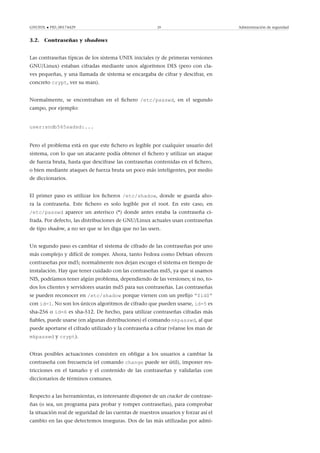 GNUFDL • PID_00174429 29 Administración de seguridad
3.2. Contraseñas y shadows
Las contraseñas típicas de los sistema UNIX iniciales (y de primeras versiones
GNU/Linux) estaban cifradas mediante unos algoritmos DES (pero con cla-
ves pequeñas, y una llamada de sistema se encargaba de cifrar y descifrar, en
concreto crypt, ver su man).
Normalmente, se encontraban en el ﬁchero /etc/passwd, en el segundo
campo, por ejemplo:
user:sndb565sadsd:...
Pero el problema está en que este ﬁchero es legible por cualquier usuario del
sistema, con lo que un atacante podía obtener el ﬁchero y utilizar un ataque
de fuerza bruta, hasta que descifrase las contraseñas contenidas en el ﬁchero,
o bien mediante ataques de fuerza bruta un poco más inteligentes, por medio
de diccionarios.
El primer paso es utilizar los ﬁcheros /etc/shadow, donde se guarda aho-
ra la contraseña. Este ﬁchero es solo legible por el root. En este caso, en
/etc/passwd aparece un asterisco (*) donde antes estaba la contraseña ci-
frada. Por defecto, las distribuciones de GNU/Linux actuales usan contraseñas
de tipo shadow, a no ser que se les diga que no las usen.
Un segundo paso es cambiar el sistema de cifrado de las contraseñas por uno
más complejo y difícil de romper. Ahora, tanto Fedora como Debian ofrecen
contraseñas por md5; normalmente nos dejan escoger el sistema en tiempo de
instalación. Hay que tener cuidado con las contraseñas md5, ya que si usamos
NIS, podríamos tener algún problema, dependiendo de las versiones; si no, to-
dos los clientes y servidores usarán md5 para sus contraseñas. Las contraseñas
se pueden reconocer en /etc/shadow porque vienen con un preﬁjo “$id$”
con id=1. No son los únicos algoritmos de cifrado que pueden usarse, id=5 es
sha-256 o id=6 es sha-512. De hecho, para utilizar contraseñas cifradas más
ﬁables, puede usarse (en algunas distribuciones) el comando mkpasswd, al que
puede aportarse el cifrado utilizado y la contraseña a cifrar (véanse los man de
mkpasswd y crypt).
Otras posibles actuaciones consisten en obligar a los usuarios a cambiar la
contraseña con frecuencia (el comando change puede ser útil), imponer res-
tricciones en el tamaño y el contenido de las contraseñas y validarlas con
diccionarios de términos comunes.
Respecto a las herramientas, es interesante disponer de un cracker de contrase-
ñas (o sea, un programa para probar y romper contraseñas), para comprobar
la situación real de seguridad de las cuentas de nuestros usuarios y forzar así el
cambio en las que detectemos inseguras. Dos de las más utilizadas por admi-
 