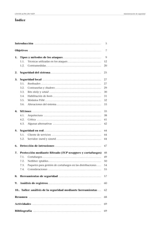 GNUFDL • PID_00174429 Administración de seguridad
Índice
Introducción . . . . . . . . . . . . . . . . . . . . . . . . . . . . . . . . . . . . . . . . . . . . . . . . . . . . . . . . . . 5
Objetivos . . . . . . . . . . . . . . . . . . . . . . . . . . . . . . . . . . . . . . . . . . . . . . . . . . . . . . . . . . . . . . . 7
1. Tipos y métodos de los ataques . . . . . . . . . . . . . . . . . . . . . . . . . . . . . . . . . 9
1.1. Técnicas utilizadas en los ataques . . . . . . . . . . . . . . . . . . . . . . . . . . . . . 12
1.2. Contramedidas. . . . . . . . . . . . . . . . . . . . . . . . . . . . . . . . . . . . . . . . . . . . . . . . 20
2. Seguridad del sistema . . . . . . . . . . . . . . . . . . . . . . . . . . . . . . . . . . . . . . . . . . . . 25
3. Seguridad local . . . . . . . . . . . . . . . . . . . . . . . . . . . . . . . . . . . . . . . . . . . . . . . . . . . 27
3.1. Bootloaders . . . . . . . . . . . . . . . . . . . . . . . . . . . . . . . . . . . . . . . . . . . . . . . . . . . . 27
3.2. Contraseñas y shadows . . . . . . . . . . . . . . . . . . . . . . . . . . . . . . . . . . . . . . . . 29
3.3. Bits sticky y setuid . . . . . . . . . . . . . . . . . . . . . . . . . . . . . . . . . . . . . . . . . . . . . 30
3.4. Habilitación de hosts . . . . . . . . . . . . . . . . . . . . . . . . . . . . . . . . . . . . . . . . . . 31
3.5. Módulos PAM . . . . . . . . . . . . . . . . . . . . . . . . . . . . . . . . . . . . . . . . . . . . . . . . . 32
3.6. Alteraciones del sistema. . . . . . . . . . . . . . . . . . . . . . . . . . . . . . . . . . . . . . . 33
4. SELinux . . . . . . . . . . . . . . . . . . . . . . . . . . . . . . . . . . . . . . . . . . . . . . . . . . . . . . . . . . . . 35
4.1. Arquitectura . . . . . . . . . . . . . . . . . . . . . . . . . . . . . . . . . . . . . . . . . . . . . . . . . . 38
4.2. Crítica . . . . . . . . . . . . . . . . . . . . . . . . . . . . . . . . . . . . . . . . . . . . . . . . . . . . . . . . 41
4.3. Algunas alternativas . . . . . . . . . . . . . . . . . . . . . . . . . . . . . . . . . . . . . . . . . . 42
5. Seguridad en red. . . . . . . . . . . . . . . . . . . . . . . . . . . . . . . . . . . . . . . . . . . . . . . . . . 44
5.1. Cliente de servicios . . . . . . . . . . . . . . . . . . . . . . . . . . . . . . . . . . . . . . . . . . . 44
5.2. Servidor: inetd y xinetd . . . . . . . . . . . . . . . . . . . . . . . . . . . . . . . . . . . . . . . 44
6. Detección de intrusiones . . . . . . . . . . . . . . . . . . . . . . . . . . . . . . . . . . . . . . . . 47
7. Protección mediante ﬁltrado (TCP wrappers y cortafuegos) 48
7.1. Cortafuegos . . . . . . . . . . . . . . . . . . . . . . . . . . . . . . . . . . . . . . . . . . . . . . . . . . . 49
7.2. Netﬁlter: iptables. . . . . . . . . . . . . . . . . . . . . . . . . . . . . . . . . . . . . . . . . . . . . . 50
7.3. Paquetes para gestión de cortafuegos en las distribuciones . . . . 54
7.4. Consideraciones . . . . . . . . . . . . . . . . . . . . . . . . . . . . . . . . . . . . . . . . . . . . . . 55
8. Herramientas de seguridad . . . . . . . . . . . . . . . . . . . . . . . . . . . . . . . . . . . . . 57
9. Análisis de registros . . . . . . . . . . . . . . . . . . . . . . . . . . . . . . . . . . . . . . . . . . . . . . 60
10.. Taller: análisis de la seguridad mediante herramientas . . . 62
Resumen . . . . . . . . . . . . . . . . . . . . . . . . . . . . . . . . . . . . . . . . . . . . . . . . . . . . . . . . . . . . . . . 68
Actividades . . . . . . . . . . . . . . . . . . . . . . . . . . . . . . . . . . . . . . . . . . . . . . . . . . . . . . . . . . . . 69
Bibliografía . . . . . . . . . . . . . . . . . . . . . . . . . . . . . . . . . . . . . . . . . . . . . . . . . . . . . . . . . . . 69
 