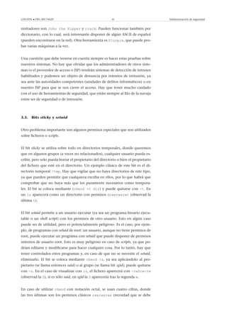 GNUFDL • PID_00174429 30 Administración de seguridad
nistradores son John the Ripper y crack. Pueden funcionar también por
diccionario, con lo cual, será interesante disponer de algún ASCII de español
(pueden encontrarse en la red). Otra herramienta es Slurpie, que puede pro-
bar varias máquinas a la vez.
Una cuestión que debe tenerse en cuenta siempre es hacer estas pruebas sobre
nuestros sistemas. No hay que olvidar que los administradores de otros siste-
mas (o el proveedor de acceso o ISP) tendrán sistemas de detección de intrusos
habilitados y podemos ser objeto de denuncia por intentos de intrusión, ya
sea ante las autoridades competentes (unidades de delitos informáticos) o en
nuestro ISP para que se nos cierre el acceso. Hay que tener mucho cuidado
con el uso de herramientas de seguridad, que están siempre al ﬁlo de la navaja
entre ser de seguridad o de intrusión.
3.3. Bits sticky y setuid
Otro problema importante son algunos permisos especiales que son utilizados
sobre ﬁcheros o scripts.
El bit sticky se utiliza sobre todo en directorios temporales, donde queremos
que en algunos grupos (a veces no relacionados), cualquier usuario pueda es-
cribir, pero solo pueda borrar el propietario del directorio o bien el propietario
del ﬁchero que esté en el directorio. Un ejemplo clásico de este bit es el di-
rectorio temporal /tmp. Hay que vigilar que no haya directorios de este tipo,
ya que pueden permitir que cualquiera escriba en ellos, por lo que habrá que
comprobar que no haya más que los puramente necesarios como tempora-
les. El bit se coloca mediante (chmod +t dir) y puede quitarse con -t. En
un ls aparecerá como un directorio con permisos drwxrwxrwt (observad la
última t).
El bit setuid permite a un usuario ejecutar (ya sea un programa binario ejecu-
table o un shell script) con los permisos de otro usuario. Esto en algún caso
puede ser de utilidad, pero es potencialmente peligroso. Es el caso, por ejem-
plo, de programas con setuid de root: un usuario, aunque no tiene permisos de
root, puede ejecutar un programa con setuid que puede disponer de permisos
internos de usuario root. Esto es muy peligroso en caso de scripts, ya que po-
drían editarse y modiﬁcarse para hacer cualquier cosa. Por lo tanto, hay que
tener controlados estos programas y, en caso de que no se necesite el setuid,
eliminarlo. El bit se coloca mediante chmod +s, ya sea aplicándolo al pro-
pietario (se llama entonces suid) o al grupo (se llama bit sgid); puede quitarse
con -s. En el caso de visualizar con ls, el ﬁchero aparecerá con -rwSrw-rw
(observad la S), si es sólo suid, en sgid la S aparecería tras la segunda w.
En caso de utilizar chmod con notación octal, se usan cuatro cifras, donde
las tres últimas son los permisos clásicos rwxrwxrwx (recordad que se debe
 