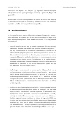 GNUFDL • PID_00174429 31 Administración de seguridad
sumar en la cifra 4 para r, 2 w, y 1 para x) y la primera tiene un valor para
cada permiso especial que se quiera (que se suman): 4 (para suid), 2 (sgid) y 1
(para sticky).
Sería deseable hacer un análisis periódico del sistema de ﬁcheros para detectar
los ﬁcheros con suid y sgid en el sistema y determinar si estos son realmente
necesarios o pueden provocar problemas de seguridad.
3.4. Habilitación de hosts
En el sistema hay unos cuantos ﬁcheros de conﬁguración especiales que per-
miten habilitar el acceso a una serie de hosts para algunos servicios de red, pero
cuyos errores pueden permitir atacar después la seguridad local. Nos podemos
encontrar con:
• .rhosts de usuario: permite que un usuario pueda especiﬁcar una serie de
máquinas (y usuarios) que pueden usar su cuenta mediante comandos “r”
(rsh, rcp...) sin necesidad de introducir la contraseña de la cuenta. Esto es
potencialmente peligroso, ya que una mala conﬁguración del usuario po-
dría permitir entrar a usuarios no deseados, o que un atacante (con acceso
a la cuenta del usuario) cambie las direcciones en .rhosts para poder entrar
cómodamente sin ningún control. Normalmente, no se tendría que per-
mitir crear estos archivos, e incluso habría que borrarlos completamente y
deshabilitar los comandos “r”. Un análisis periódico del sistema será útil
para detectar la creación de estos ﬁcheros.
• /etc/hosts.equiv: es exactamente lo mismo que los ﬁcheros .rhosts pero a
nivel de máquina, especiﬁcando qué servicios, qué usuarios y qué grupos
pueden acceder sin control de contraseña a los servicios “r”. Además, un
error como poner en una línea de ese ﬁchero un “+”, permite el acceso a
“cualquier” máquina. Normalmente, hoy en día tampoco suele existir por
defecto este ﬁchero creado, y siempre existen como alternativa a los “r” los
servicios tipo ssh.
• /etc/hosts.lpd: en el sistema de impresión LPD se utilizaba para habilitar
las máquinas que podían acceder al sistema de impresión. Hay que tener
especial cuidado, si no estamos sirviendo impresión, de deshabilitar com-
pletamente el acceso al sistema, y en caso de que lo estemos haciendo,
restringir al máximo las máquinas que realmente hacen uso del mismo.
También se puede intentar cambiar a un sistema de impresión CUPS, por
ejemplo, que tiene mucho más control sobre los servicios. El sistema de
impresión LPD había sido un blanco habitual de ataques de tipo gusano
o de desbordamiento, y están documentados varios bugs importantes. Hay
que estar atentos si aún utilizamos este sistema y el ﬁchero hosts.lpd.
 