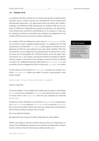 GNUFDL • PID_00174429 32 Administración de seguridad
3.5. Módulos PAM
Los módulos PAM [Pen, Mor03] son un método que permite al administrador
controlar cómo se realiza el proceso de autentiﬁcación de los usuarios para
determinadas aplicaciones. Las aplicaciones tienen que haber sido creadas y
enlazadas a las bibliotecas PAM. Básicamente, los módulos PAM son un con-
junto de bibliotecas compartidas que pueden incorporarse a las aplicaciones
como método para controlar la autentiﬁcación de sus usuarios. Es más, pue-
de cambiarse el método de autentiﬁcación (mediante la conﬁguración de los
módulos PAM) sin que sea necesario cambiar la aplicación.
Enlace de interés
Para saber más sobre los
módulos PAM, se puede ver
la The Linux-PAM System
Administrators Guide en:
http://www.kernel.org/pub
/linux/libs/pam
/Linux-PAM-html.
Los módulos PAM (las bibliotecas) suelen estar en /lib/security (en for-
ma de ﬁcheros objeto cargables dinámicamente). La conﬁguración de PAM
está presente en el directorio /etc/pam.d, donde aparece un ﬁchero de con-
ﬁguración de PAM por cada aplicación que está usando módulos PAM. Nos
encontramos con la conﬁguración de autentiﬁcación de aplicaciones y servi-
cios como ssh, de login gráﬁco de X Window System, como xdm, gdm, kdm,
xscreensaver, etc. o, por ejemplo, del login del sistema (la entrada por identiﬁ-
cador de usuario y contraseña). En las antiguas versiones de PAM, se utilizaba
un archivo de conﬁguración general (típicamente en /etc/pam.conf), que
era donde se leía la conﬁguración PAM si el directorio /etc/pam.d no existía.
La línea típica de estos ﬁcheros (en /etc/pam.d) tendría este formato (si se
utiliza /etc/pam.conf habría que añadir el servicio a que pertenece como
primer campo):
module-type control-flag module-path arguments
donde se especiﬁca:
1) tipo de módulo: si es un módulo que requiere que el usuario se autentiﬁque
(auth) o es de acceso restringido (account); cosas que hay que hacer cuando
el usuario entra o sale (session); o bien hay que actualizar la contraseña
(password);
2) ﬂags de control: especiﬁcan si es necesario (required), si es requisito pre-
vio (requisite), si es suﬁciente (sufficient) o si es opcional (optional).
Esta es una de las posibles sintaxis, pero para este campo existe una alternativa
más actual que trabaja en parejas valor y acción;
3) la ruta (path) del módulo;
4) argumentos que se pasan al módulo (dependen de cada módulo).
Debido a que algunos servicios necesitan diversas líneas de conﬁguración co-
munes, hay posibilidad de operaciones de inclusión de deﬁniciones comunes
de otros servicios. Para ello solo hay que añadir una línea con:
@include servicio
 