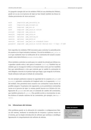GNUFDL • PID_00174429 33 Administración de seguridad
Un pequeño ejemplo del uso de módulos PAM (en una distribución Debian),
puede ser su uso en el proceso de login (se han listado también las líneas in-
cluidas provenientes de otros servicios):
auth requisite pam_securetty.so
auth requisite pam_nologin.so
auth required pam_env.so
auth required pam_unix.so nullok
account required pam_unix.so
session required pam_unix.so
session optional pam_lastlog.so
session optional pam_motd.so
session optional pam_mail.so standard noenv
password required pam_unix.so nullok obscure min = 4 max = 8 md5
Esto especiﬁca los módulos PAM necesarios para controlar la autentiﬁcación
de usuarios en el login (entrada al sistema). Uno de los módulos pam_unix.so
es el que realmente hace la veriﬁcación de la contraseña del usuario (exami-
nando como datos ﬁcheros passwd, shadow, etc.).
Otros módulos controlan su sesión para ver cuándo ha entrado por última vez,
o guardan cuándo entra y sale (para el comando lastlog). También hay un
módulo que se encarga de veriﬁcar si el usuario tiene correo por leer (también
hay que autentiﬁcarse) y otro que controla que se cambie la contraseña (si
está obligado a hacerlo en el primer login que haga) y que tenga de 4 a 8 letras.
Puede utilizarse md5 para el cifrado de contraseñas.
En este ejemplo podríamos mejorar la seguridad de los usuarios: el auth y el
password permiten contraseñas de longitud nula: es el argumento nullok
del módulo. Esto permitiría tener usuarios con contraseñas vacías (fuente de
posibles ataques). Si quitamos este argumento, ya no permitimos contraseñas
vacías en el proceso de login. Lo mismo puede hacerse en el ﬁchero de con-
ﬁguración de passwd (en este caso, el comando de cambio del contraseña),
que también presenta el nullok. Otra posible acción es incrementar en am-
bos ﬁcheros el tamaño máximo de las contraseñas, por ejemplo, con max =
valor.
3.6. Alteraciones del sistema
Enlace de interés
Tenéis más información
sobre AusCert UNIX
checklist en:
http://www.auscert.org.au
/5816.
Otro problema puede ser la alteración de comandos o conﬁguraciones bási-
cas del sistema, mediante la introducción de troyanos o puertas trasera en
el sistema, por la simple introducción de software que sustituya o modiﬁque
ligeramente el comportamiento del software de sistema.
 