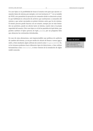 GNUFDL • PID_00174429 34 Administración de seguridad
Un caso típico es la posibilidad de forzar al usuario root para que ejecute co-
mandos falsos de sistema; por ejemplo, si el root incluyese el “.” en su variable
de PATH, esto permitiría la ejecución de comandos desde su directorio actual,
lo que habilitaría la colocación de archivos que sustituyesen a comandos del
sistema y que serían ejecutados en primer término antes que los de sistema.
El mismo proceso puede hacerse con un usuario, aunque por ser más limita-
dos sus permisos, puede no afectar tanto al sistema, cuanto más a la propia
seguridad del usuario. Otro caso típico es el de las pantallas de login falsas, que
pueden sustituir el típico proceso de login, passwd, por un programa falso
que almacene las contraseñas introducidas.
Enlace de interés
Tenéis más información
sobre chkrootkit en:
http://www.chkrootkit.org.
En caso de estas alteraciones, será imprescindible usar políticas de auditoría
de cambios del sistema, ya sea por medio de cálculo de ﬁrmas o sumas (gpg o
md5), o bien mediante algún software de control como Tripwire o AIDE. Pa-
ra los troyanos podemos hacer diferentes tipos de detecciones, o bien utilizar
herramientas como chkrootkit, si éstos viniesen de la instalación de algún
rootkit conocido.
 