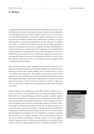 GNUFDL • PID_00174429 35 Administración de seguridad
4. SELinux
.
La seguridad tradicional dentro del sistema se ha basado en las técnicas DAC
(discretionary access control, control de acceso discrecional), donde normalmen-
te cada programa dispone de control completo sobre los accesos a sus recursos.
Si un determinado programa (o el usuario lo permite) decide hacer un acceso
incorrecto (por ejemplo, dejando datos conﬁdenciales en abierto, ya sea por
desconocimiento o por mal funcionamiento), no hay nada que se lo impida.
Así en DAC, un usuario tiene completo control sobre los objetos que le per-
tenecen y los programas que ejecuta. El programa ejecutado dispondrá de los
mismos permisos que el usuario que lo está ejecutando. Así, la seguridad del
sistema dependerá de las aplicaciones que se estén ejecutando y de las vulne-
rabilidades que estas pudiesen tener, o del software malicioso que incluyesen,
y en especial afectará a los objetos (otros programas, ﬁcheros, o recursos) a los
que el usuario tenga acceso. En el caso del usuario root, esto comprometería
la seguridad global del sistema.
Por otro lado, las técnicas MAC (mandatory access control, control de acceso
obligatorio) desarrollan políticas de seguridad (deﬁnidas por el administrador)
en las que el sistema tiene control completo sobre los derechos de acceso que
se conceden sobre cada recurso. Por ejemplo, con permisos (de tipo UNIX)
podemos dar acceso a ﬁcheros, pero mediante políticas MAC tenemos control
adicional para determinar a qué ﬁcheros explícitamente se permite acceso por
parte de un proceso, y qué nivel de acceso queremos conceder. Se ﬁjan con-
textos, en los cuales se indican en qué situaciones un objeto puede acceder a
otro objeto.
Enlaces de interés
En los siguientes enlaces
tenéis algunos recursos
sobre SELinux:
http://www.redhat.com
/docs/manuals/enterprise
/RHEL-4-Manual
/selinux-guide,
http://www.nsa.gov
/research/selinux
/index.shtml,
http://fedoraproject.org
/wiki/SELinux,
http://selinux.sourceforge
.net/.
SELinux [Nsab] es un componente de tipo MAC reciente incluido en la ra-
ma 2.6.x del núcleo, que las distribuciones van incluyendo progresivamente:
Fedora/Red Hat lo traen habilitado por defecto (aunque es posible cambiar-
lo durante la instalación), y en Debian es un componente opcional. SELinux
implementa políticas de seguridad de tipo MAC y permite disponer de un ac-
ceso de permisos más ﬁno que los tradicionales permisos de archivo UNIX.
Por ejemplo, el administrador podría permitir que se añadiesen datos a un
archivo de registro, pero no reescribirlo o truncarlo (técnicas utilizadas habi-
tualmente por atacantes para borrar las pistas de sus accesos). En otro ejemplo,
podría permitirse que programas de red se enlazaran a un puerto (o puertos)
que necesitaran y, sin embargo, denegar el acceso a otros puertos (esta po-
dría ser una técnica que permitiese controlar y limitar el acceso de algunos
troyanos o puertas traseras). SELinux fue desarrollado por la agencia NSA de
Estados Unidos, con aportaciones de diversas compañías para sistemas UNIX
 