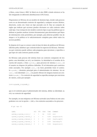 GNUFDL • PID_00174429 36 Administración de seguridad
y libres, como Linux y BSD. Se liberó en el año 2000 y desde entonces se ha
ido integrando en diferentes distribuciones GNU/Linux.
Disponemos en SELinux de un modelo de dominio-tipo, donde cada proceso
corre en un denominado contexto de seguridad y cualquier recurso (ﬁchero,
directorio, socket, etc.) tiene un tipo asociado con él. Hay un conjunto de
reglas que indican qué acciones pueden efectuarse en cada contexto sobre
cada tipo. Una ventaja de este modelo contexto-tipo es que las políticas que se
deﬁnan se pueden analizar (existen herramientas) para determinar qué ﬂujos
de información están permitidos; por ejemplo, para detectar posibles vías de
ataque o si la política es lo suﬁcientemente completa para cubrir todos los
accesos posibles.
Se dispone de lo que se conoce como la base de datos de políticas de SELinux
(SELinux policy database) que controla todos los aspectos de SELinux. Determi-
na qué contextos puede utilizar cada programa para ejecutarse y especiﬁca a
qué tipos de cada contexto puede acceder.
En SELinux cada proceso del sistema tiene un contexto compuesto de tres
partes: una identidad, un rol y un dominio. La identidad es el nombre de la
cuenta del usuario, o bien system_u para procesos de sistema o user_u si
el usuario no dispone de políticas deﬁnidas. El rol determina qué contextos
están asociados. Por ejemplo user_r no tiene permitido tener el contex-
to sysadm_t (dominio principal para el administrador de sistema). Así un
user_r con identidad user_u no puede obtener de ninguna manera un con-
texto sysadm_t. Un contexto de seguridad se especiﬁca siempre por esta terna
de valores, como por ejemplo:
root:sysadm_r:sysadm_t
que es el contexto para el administrador del sistema, deﬁne su identidad, su
rol y su contexto de seguridad.
Por ejemplo, en una máquina con SELinux activado (una Fedora en este caso)
podemos ver con la opción -Z del ps los contextos asociados a los procesos:
# ps -ax -Z
LABEL PID TTY STAT TIME COMMAND
system_u:system_r:init_t 1 ? Ss 0:00 init
system_u:system_r:kernel_t 2 ? S 0:00 [migration/0]
system_u:system_r:kernel_t 3 ? S 0:00 [ksoftirqd/0]
system_u:system_r:kernel_t 4 ? S 0:00 [watchdog/0]
system_u:system_r:kernel_t 5 ? S 0:00 [migration/1]
 