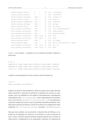 GNUFDL • PID_00174429 37 Administración de seguridad
system_u:system_r:kernel_t 6 ? SN 0:00 [ksoftirqd/1]
system_u:system_r:kernel_t 7 ? S 0:00 [watchdog/1]
system_u:system_r:syslogd_t 2564 ? Ss 0:00 syslogd -m 0
system_u:system_r:klogd_t 2567 ? Ss 0:00 klogd -x
system_u:system_r:irqbalance_t 2579 ? Ss 0:00 irqbalance
system_u:system_r:portmap_t 2608 ? Ss 0:00 portmap
system_u:system_r:rpcd_t 2629 ? Ss 0:00 rpc.statd
user_u:system_r:unconfined_t 4812 ? Ss 0:00 /usr/libexec/gconfd-2 5
user_u:system_r:unconfined_t 4858 ? Sl 0:00 gnome-terminal
user_u:system_r:unconfined_t 4861 ? S 0:00 gnome-pty-helper
user_u:system_r:unconfined_t 4862 pts/0 Ss 0:00 bash
user_u:system_r:unconfined_t 4920 pts/0 S 0:01 gedit
system_u:system_r:rpcd_t 4984 ? Ss 0:00 rpc.idmapd
system_u:system_r:gpm_t 5029 ? Ss 0:00 gpm -m /dev/input/mice -t exps2
user_u:system_r:unconfined_t 5184 pts/0 R+ 0:00 ps ax -Z
user_u:system_r:unconfined_t 5185 pts/0 D+ 0:00 Bash
y con ls con la opcion -Z podemos ver los contextos asociados a ﬁcheros y
directorios:
# ls -Z
drwxr-xr-x josep josep user_u:object_r:user_home_t Desktop
drwxrwxr-x josep josep user_u:object_r:user_home_t proves
-rw-r--r-- josep josep user_u:object_r:user_home_t yum.conf
y desde la consola podemos conocer nuestro contexto actual con:
$ id -Z
user_u:system_r:unconfined_t
Respecto al modo de funcionamiento, SELinux presenta dos modos denomi-
nados: permissive y enforcing. En permissive se permiten los accesos no auto-
rizados, pero son auditados en los registros correspondientes (normalmente
directamente sobre /var/log/messages o bien, dependiendo de la distribu-
ción, con el uso de audit en /var/log/audit/audit.log). En enforcing no
se permite ningún tipo de acceso que no permitan las políticas deﬁnidas. Tam-
bién puede desactivarse SELinux a través de su ﬁchero de conﬁguración (habi-
tualmente en /etc/selinux/config), colocando SELINUX=disabled.
Hay que tener cuidado con la activación y desactivación de SELinux, en es-
pecial con el etiquetado de contextos en los ﬁcheros, ya que en periodos en
que se active o desactive pueden perderse etiquetas (puesto que el sistema no
estará activo) o simplemente no ser etiquetados. Asimismo, la realización de
 