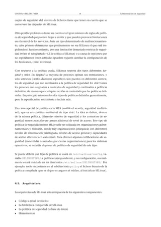 GNUFDL • PID_00174429 38 Administración de seguridad
copias de seguridad del sistema de ﬁcheros tiene que tener en cuenta que se
conserven las etiquetas de SELinux.
Otro posible problema a tener en cuenta es el gran número de reglas de políti-
ca de seguridad que pueden llegar a existir y que pueden provocar limitaciones
en el control de los servicios. Ante un tipo determinado de malfuncionamien-
to, cabe primero determinar que precisamente no sea SELinux el que está im-
pidiendo el funcionamiento, por una limitación demasiado estricta de seguri-
dad (véase el subapartado 4.2 de crítica a SELinux) o a causa de opciones que
no esperábamos tener activadas (pueden requerir cambiar la conﬁguración de
los booleanos, como veremos).
Con respecto a la política usada, SELinux soporta dos tipos diferentes: tar-
geted y strict. En targeted la mayoría de procesos operan sin restricciones, y
solo servicios (ciertos daemons) especíﬁcos son puestos en diferentes contex-
tos de seguridad que son conﬁnados a la política de seguridad. En strict todos
los procesos son asignados a contextos de seguridad y conﬁnados a políticas
deﬁnidas, de manera que cualquier acción es controlada por las políticas deﬁ-
nidas. En principio estos son los dos tipos de políticas deﬁnidas generalmente,
pero la especiﬁcación está abierta a incluir más.
Un caso especial de política es la MLS (multilevel security, seguridad multini-
vel), que es una política multinivel de tipo strict. La idea es deﬁnir, dentro
de la misma política, diferentes niveles de seguridad y los contextos de se-
guridad tienen asociado un campo adicional de nivel de acceso. Este tipo de
política de seguridad (como MLS) suele ser utilizada en organizaciones guber-
namentales y militares, donde hay organizaciones jerárquicas con diferentes
niveles de información privilegiada, niveles de acceso general y capacidades
de acción diferentes en cada nivel. Para obtener algunas certiﬁcaciones de se-
guridad (concedidas o avaladas por ciertas organizaciones) para los sistemas
operativos, se necesita disponer de políticas de seguridad de este tipo.
Se puede deﬁnir qué tipo de política se usará en /etc/selinux/config, va-
riable SELINUXTYPE. La política correspondiente, y su conﬁguración, normal-
mente estará instalada en los directorios /etc/selinux/SELINUXTYPE/. Por
ejemplo, suele encontrarse en el subdirectorio policy el ﬁchero binario de la
política compilada (que es el que se carga en el núcleo, al inicializar SELinux).
4.1. Arquitectura
La arquitectura de SELinux está compuesta de los siguientes componentes:
• Código a nivel de núcleo
• La biblioteca compartida de SELinux
• La política de seguridad (la base de datos)
• Herramientas
 