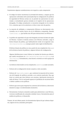 GNUFDL • PID_00174429 39 Administración de seguridad
Examinemos algunas consideraciones con respecto a cada componente:
• El código de núcleo monitoriza la actividad del sistema, y asegura que las
operaciones solicitadas estén autorizadas bajo la conﬁguración de políticas
de seguridad de SELinux actual; así, no permite las operaciones no auto-
rizadas y normalmente genera entradas en el registro de las operaciones
denegadas. El código actualmente se encuentra integrado en los núcleos
2.6.x, mientras que en los anteriores se ofrece como serie de parches.
• La mayoría de utilidades y componentes SELinux no directamente rela-
cionados con el núcleo hacen uso de la biblioteca compartida, llamada
libselinux1.so, que facilita una API para interaccionar con SELinux.
• La política de seguridad es la que está integrada en la base de datos de reglas
de SELinux. Cuando el sistema arranca (con SELinux activado), carga el
ﬁchero binario de política, que habitualmente reside en la siguiente ruta:
/etc/security/selinux (aunque puede variar según la distribución).
El ﬁchero binario de políticas se crea a partir de una compilación (vía make)
de los ﬁcheros fuente de políticas y algunos ﬁcheros de conﬁguración.
Algunas distribuciones (como Fedora) no instalan las fuentes por defecto,
que suelen encontrarse en /etc/security/selinux/src/policy o en
/etc/selinux. Normalmente, estas fuentes consisten en varios grupos de
información:
– Los ﬁcheros relacionados con la compilación, makefile y scripts asociados.
– Ficheros de la conﬁguración inicial, usuarios y roles asociados.
– Ficheros de Type-enforcement, que contienen la mayoría de las senten-
cias del lenguaje de políticas asociado a un contexto particular. Hay que
tener en cuenta que estos ﬁcheros son enormes, típicamente decenas de
miles de líneas. Con lo cual puede aparecer el problema de encontrar fallos
o deﬁnir cambios en las políticas.
– Ficheros que sirven para etiquetar los contextos de los ﬁcheros y directorios
durante la carga o en determinados momentos.
• Herramientas: Incluyen comandos usados para administrar y usar SELinux,
versiones modiﬁcadas de comandos estándar Linux y herramientas para el
análisis de políticas y el desarrollo.
Veamos, de este último punto, las herramientas típicas de que solemos dispo-
ner, algunos de los comandos principales:
 