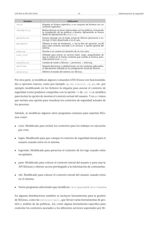 GNUFDL • PID_00174429 40 Administración de seguridad
Nombre Utilización
chcon Etiqueta un ﬁchero especiﬁco, o un conjunto de ﬁcheros con un
contexto especiﬁco.
checkpolicy Realiza diversas acciones relacionadas con las políticas, incluyendo
la compilación de las políticas a binario; típicamente se invoca
desde las operaciones de makefile.
getenforce Genera mensaje con el modo actual de SELinux (permissive o en-
forcing). O bien desactivado si es el caso.
getsebool Obtiene la lista de booleanos, o sea la lista de opciones on/off
para cada contexto asociado a un servicio, u opción general del
sistema.
newrole Permite a un usuario la transición de un rol a otro.
runn_init Utilizado para activar un servicio (start, stop), asegurándose de
que se realiza en el mismo contexto que cuando se arranca auto-
máticamente (con init).
setenforce Cambia de modo a SELinux: 0 permissive, 1 enforcing.
setfiles Etiqueta directorios y subdirectorios con los contextos adecuados;
es típicamente utilizado en la conﬁguración inicial de SELinux.
setstatus Obtiene el estado del sistema con SELinux.
Por otra parte, se modiﬁcan algunos comandos GNU/Linux con funcionalida-
des u opciones nuevas, como por ejemplo cp, mv, install, ls, ps, etc. por
ejemplo modiﬁcando en los ﬁcheros la etiqueta para asociar el contexto de
seguridad (como pudimos comprobar con la opción -Z de ls). Id se modiﬁca
para incluir la opción de mostrar el contexto actual del usuario. Y en ps vimos
que incluía una opción para visualizar los contextos de seguridad actuales de
los procesos.
Además, se modiﬁcan algunos otros programas comunes para soportar SELi-
nux como:
• cron: Modiﬁcado para incluir los contextos para los trabajos en ejecución
por cron.
• login: Modiﬁcado para que coloque el contexto de seguridad inicial para el
usuario cuando entra en el sistema.
• logrotate: Modiﬁcado para preservar el contexto de los logs cuando estén
recopilados.
• pam: Modiﬁcado para colocar el contexto inicial del usuario y para usar la
API SELinux y obtener acceso privilegiado a la información de contraseñas.
• ssh: Modiﬁcado para colocar el contexto inicial del usuario cuando entra
en el sistema.
• Varios programas adicionales que modiﬁcan /etc/passwd o /etc/shadow.
En algunas distribuciones también se incluyen herramientas para la gestión
de SELinux, como las setools(-gui), que llevan varias herramientas de ges-
tión y análisis de las políticas. Así, como alguna herramienta especíﬁca para
controlar los contextos asociados a los diferentes servicios soportados por SE-
 