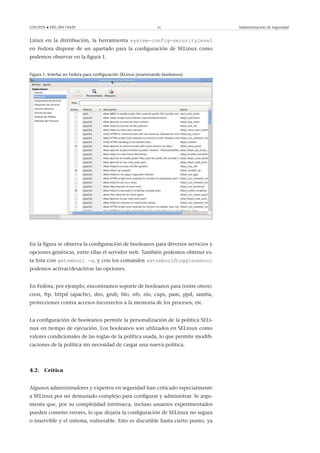 GNUFDL • PID_00174429 41 Administración de seguridad
Linux en la distribución, la herramienta system-config-securitylevel
en Fedora dispone de un apartado para la conﬁguración de SELinux como
podemos observar en la ﬁgura 1.
Figura 1. Interfaz en Fedora para conﬁguración SELinux (examinando booleanos)
En la ﬁgura se observa la conﬁguración de booleanos para diversos servicios y
opciones genéricas, entre ellas el servidor web. También podemos obtener es-
ta lista con getsebool -a, y con los comandos setsebool/togglesebool
podemos activar/desactivar las opciones.
En Fedora, por ejemplo, encontramos soporte de booleanos para (entre otros):
cron, ftp, httpd (apache), dns, grub, lilo, nfs, nis, cups, pam, ppd, samba,
protecciones contra accesos incorrectos a la memoria de los procesos, etc.
La conﬁguración de booleanos permite la personalización de la política SELi-
nux en tiempo de ejecución. Los booleanos son utilizados en SELinux como
valores condicionales de las reglas de la política usada, lo que permite modiﬁ-
caciones de la política sin necesidad de cargar una nueva política.
4.2. Crítica
Algunos administradores y expertos en seguridad han criticado especialmente
a SELinux por ser demasiado complejo para conﬁgurar y administrar. Se argu-
menta que, por su complejidad intrínseca, incluso usuarios experimentados
pueden cometer errores, lo que dejaría la conﬁguración de SELinux no segura
o inservible y el sistema, vulnerable. Esto es discutible hasta cierto punto, ya
 