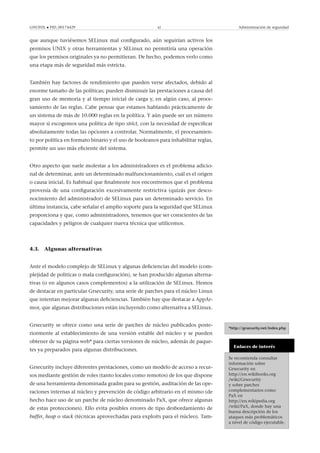 GNUFDL • PID_00174429 42 Administración de seguridad
que aunque tuviésemos SELinux mal conﬁgurado, aún seguirían activos los
permisos UNIX y otras herramientas y SELinux no permitiría una operación
que los permisos originales ya no permitieran. De hecho, podemos verlo como
una etapa más de seguridad más estricta.
También hay factores de rendimiento que pueden verse afectados, debido al
enorme tamaño de las políticas; pueden disminuir las prestaciones a causa del
gran uso de memoria y al tiempo inicial de carga y, en algún caso, al proce-
samiento de las reglas. Cabe pensar que estamos hablando prácticamente de
un sistema de más de 10.000 reglas en la política. Y aún puede ser un número
mayor si escogemos una política de tipo strict, con la necesidad de especiﬁcar
absolutamente todas las opciones a controlar. Normalmente, el procesamien-
to por política en formato binario y el uso de booleanos para inhabilitar reglas,
permite un uso más eﬁciente del sistema.
Otro aspecto que suele molestar a los administradores es el problema adicio-
nal de determinar, ante un determinado malfuncionamiento, cuál es el origen
o causa inicial. Es habitual que ﬁnalmente nos encontremos que el problema
provenía de una conﬁguración excesivamente restrictiva (quizás por desco-
nocimiento del administrador) de SELinux para un determinado servicio. En
última instancia, cabe señalar el amplio soporte para la seguridad que SELinux
proporciona y que, como administradores, tenemos que ser conscientes de las
capacidades y peligros de cualquier nueva técnica que utilicemos.
4.3. Algunas alternativas
Ante el modelo complejo de SELinux y algunas deﬁciencias del modelo (com-
plejidad de politicas o mala conﬁguración), se han producido algunas alterna-
tivas (o en algunos casos complementos) a la utilización de SELinux. Hemos
de destacar en particular Grsecurity, una serie de parches para el núcleo Linux
que intentan mejorar algunas deﬁciencias. También hay que destacar a AppAr-
mor, que algunas distribuciones están incluyendo como alternativa a SELinux.
*http://grsecurity.net/index.php
Grsecurity se ofrece como una serie de parches de núcleo publicados poste-
riormente al establecimiento de una versión estable del núcleo y se pueden
obtener de su página web* para ciertas versiones de núcleo, además de paque-
tes ya preparados para algunas distribuciones.
Enlaces de interés
Se recomienda consultar
información sobre
Grsecurity en
http://en.wikibooks.org
/wiki/Grsecurity
y sobre parches
complementarios como
PaX en
http://en.wikipedia.org
/wiki/PaX, donde hay una
buena descripción de los
ataques más problemáticos
a nivel de código ejecutable.
Grsecurity incluye diferentes prestaciones, como un modelo de acceso a recur-
sos mediante gestión de roles (tanto locales como remotos) de los que dispone
de una herramienta denominada gradm para su gestión, auditación de las ope-
raciones internas al núcleo y prevención de código arbitrario en el mismo (de
hecho hace uso de un parche de núcleo denominado PaX, que ofrece algunas
de estas protecciones). Ello evita posibles errores de tipo desbordamiento de
buffer, heap o stack (técnicas aprovechadas para exploits para el núcleo). Tam-
 