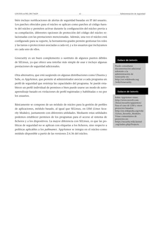 GNUFDL • PID_00174429 43 Administración de seguridad
bién incluye notiﬁcaciones de alertas de seguridad basadas en IP del usuario.
Los parches ofrecidos para el núcleo se aplican como parches al código fuen-
te del núcleo y permiten activar durante la conﬁguración del núcleo previa a
su compilación, diferentes opciones de protección del código del núcleo re-
lacionadas con las prestaciones mencionadas. Además, una vez el núcleo está
conﬁgurado para su soporte, la herramienta gradm permite gestionar los roles
y las tareas o protecciones asociadas a cada rol, y a los usuarios que incluyamos
en cada uno de ellos.
Enlace de interés
Puede consultarse
documentación adicional
referente a la
administración de
Grsecurity en:
http://en.wikibooks.org
/wiki/Grsecurity.
Grsecurity es un buen complemento o sustituto de algunos puntos débiles
de SELinux, ya que ofrece una interfaz más simple de usar e incluye algunas
prestaciones de seguridad adicionales.
Enlaces de interés
Sobre AppArmor véase:
http://www.novell.com
/linux/security/apparmor/.
Para el caso de LSM y otros
proyectos basados:
http://en.wikipedia.org/wiki
/Linux_Security_Modules.
Véase comentarios de
proyectos en:
https://security.wiki.kernel
.org/index.php/Projects.
Otra alternativa, que está surgiendo en algunas distribuciones como Ubuntu y
SuSe, es AppArmor, que permite al administrador asociar a cada programa un
perﬁl de seguridad que restrinja las capacidades del programa. Se puede esta-
blecer un perﬁl individual de permisos o bien puede usarse un modo de auto-
aprendizaje basado en violaciones de perﬁl registradas y habilitadas o no por
los usuarios.
Básicamente se compone de un módulo de núcleo para la gestión de perﬁles
de aplicaciones, módulo basado, al igual que SELinux, en LSM (Linux Secu-
rity Modules), juntamente con diferentes utilidades. Mediante estas utilidades
podemos establecer permisos de los programas para el acceso al sistema de
ﬁcheros y a los dispositivos. La mayor diferencia con SELinux, es que las po-
líticas de seguridad no se aplican con etiquetas a los ﬁcheros, sino respecto a
políticas aplicables a los pathnames. AppArmor se integra en el núcleo como
módulo disponible a partir de las versiones 2.6.36 del núcleo.
 
