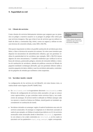 GNUFDL • PID_00174429 44 Administración de seguridad
5. Seguridad en red
.
5.1. Cliente de servicios
Clientes y servicios
inseguros
Como clientes de servicios,
tendremos que evitar el uso
de servicios inseguros.
Como clientes de servicios básicamente tenemos que asegurar que no pone-
mos en peligro a nuestros usuarios (o se pongan en peligro ellos solos) por
usar servicios inseguros. Hay que evitar el uso de servicios que no utilicen ci-
frado de datos y contraseñas (ftp, telnet, correo no seguro) y utilizar en este
caso técnicas de conexión cifrada, como SSH y SSL/TSL.
Otro punto importante se reﬁere a la posible sustitución de servidores por otros
falsos, o bien a técnicas de secuestro de sesiones. En estos casos tenemos que
disponer de mecanismos de autentiﬁcación robustos, que nos permitan ve-
riﬁcar la autenticidad de los servidores (por ejemplo, SSH y SSL/TLS tienen
algunos de estos mecanismos). Y también tendremos que veriﬁcar la red en
busca de intrusos, potenciales peligros, intentos de intrusión fallidos o inten-
tos de sustitución de servidores, además de políticas correctas de ﬁltrado de
paquetes mediante cortafuegos (ﬁrewalls), que nos permitan obtener salida a
nuestros paquetes de datos válidos y usar los servidores adecuados, controlan-
do los paquetes de entrada que recibamos como respuestas.
5.2. Servidor: inetd y xinetd
La conﬁguración de los servicios de red [Mou01], tal como hemos visto, se
realiza desde varios lugares [Ano99, Hat08, Pen]:
• En /etc/inetd.conf o el equivalente directorio /etc/xinetd.d: estos
ﬁcheros de conﬁguración de servicios están asociados a lo que se conoce
como superservidores, ya que controlan varios servicios hijos y sus condi-
ciones de arranque. El servicio inetd es utilizado en Debian (aunque cada
vez menos) y xinetd en Fedora (en Debian, xinetd puede ser instalado op-
cionalmente en sustitución de inetd).
• Servidores iniciados en arranque: según el runlevel tendremos una serie de
servicios arrancados. El arranque se originará en el directorio asociado al
runlevel; por ejemplo, en Debian el runlevel por defecto es el 2, los servicios
arrancados serán arrancados desde el directorio /etc/rc2.d, seguramen-
te con enlaces a los scripts contenidos en /etc/init.d, en los cuales se
ejecutará con los parámetros start, stop, restart, según corresponda.
 