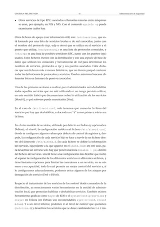 GNUFDL • PID_00174429 45 Administración de seguridad
• Otros servicios de tipo RPC: asociados a llamadas remotas entre máquinas
se usan, por ejemplo, en NIS y NFS. Con el comando rpcinfo -p puede
examinarse cuáles hay.
Otros ﬁcheros de apoyo (con información útil) son: /etc/services, que es-
tá formado por una lista de servicios locales o de red conocidos, junto con
el nombre del protocolo (tcp, udp u otros) que se utiliza en el servicio y el
puerto que utiliza; /etc/protocols es una lista de protocolos conocidos, y
/etc/rpc es una lista de posibles servidores RPC, junto con los puertos (rpc)
usados. Estos ﬁcheros vienen con la distribución y son una especie de base de
datos que utilizan los comandos y herramientas de red para determinar los
nombres de servicios, protocolos o rpc y sus puertos asociados. Cabe desta-
car que son ﬁcheros más o menos históricos, que no tienen porqué contener
todas las deﬁniciones de protocolos y servicios. Pueden asimismo buscarse di-
ferentes listas en Internet de puertos conocidos.
Una de las primeras acciones a realizar por el administrador será deshabilitar
todos aquellos servicios que no esté utilizando o no tenga previsto utilizar,
en este sentido habrá que documentarse sobre la utilización de los servicios
[Mou01], y qué software puede necesitarlos [Neu].
En el caso de /etc/inetd.conf, solo tenemos que comentar la línea del
servicio que hay que deshabilitar, colocando un “#” como primer carácter en
la línea.
En el otro modelo de servicios, utilizado por defecto en Fedora (y opcional en
Debian), el xinetd, la conﬁguración reside en el ﬁchero /etc/xinetd.conf,
donde se conﬁguran algunos valores por defecto de control de registros y, des-
pués, la conﬁguración de cada servicio hijo se hace a través de un ﬁchero den-
tro del directorio /etc/xinetd.d. En cada ﬁchero se deﬁne la información
del servicio, equivalente a la que aparece en el inetd.conf; en este caso, pa-
ra desactivar un servicio solo hay que poner una línea disable = yes dentro
del ﬁchero del servicio. xinetd tiene una conﬁguración más ﬂexible que inetd,
al separar la conﬁguración de los diferentes servicios en diferentes archivos, y
tiene bastantes opciones para limitar las conexiones a un servicio, en su nú-
mero o su capacidad, todo lo cual permite un mejor control del servicio y, si
lo conﬁguramos adecuadamente, podemos evitar algunos de los ataques por
denegación de servicio (DoS o DDoS).
Respecto al tratamiento de los servicios de los runlevel desde comandos de la
distribución, ya mencionamos varias herramientas en la unidad de adminis-
tración local, que permitían habilitar o deshabilitar servicios. También existen
herramientas gráﬁcas como ksysv de KDE o el system-config-services y
ntsysv en Fedora (en Debian son recomendables sysv-rc-conf, rcconf
o bum). Y a un nivel inferior, podemos ir al nivel de runlevel que queramos
(/etc/rcx.d) y desactivar los servicios que se desee cambiando las S o K ini-
 