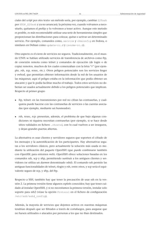 GNUFDL • PID_00174429 46 Administración de seguridad
ciales del script por otro texto: un método sería, por ejemplo, cambiar S20ssh
por STOP_S20ssh y ya no arrancará; la próxima vez, cuando volvamos a nece-
sitarlo, quitamos el preﬁjo y lo volvemos a tener activo. Aunque este metodo
es posible, es más recomendable utilizar una serie de herramientas simples que
proporcionan las distribuciones para colocar, quitar o activar un determinado
servicio. Por ejemplo, comandos como, service y chkconfig en Fedora, o
similares en Debian como update-rc.d y invoke-rc.d).
Otro aspecto es el cierre de servicios no seguros. Tradicionalmente, en el mun-
do UNIX se habían utilizado servicios de transferencia de archivos como ftp,
de conexión remota como telnet y comandos de ejecución (de login o de
copia) remotos, muchos de los cuales comenzaban con la letra “r” (por ejem-
plo, rsh, rcp, rexec, etc.). Otros peligros potenciales son los servicios ﬁnger
y rwhod, que permitían obtener información desde la red de los usuarios de
las máquinas; aquí el peligro estaba en la información que podía obtener un
atacante y que le podía facilitar mucho el trabajo. Todos estos servicios no de-
berían ser usados actualmente debido a los peligros potenciales que implican.
Respecto al primer grupo:
• ftp, telnet: en las transmisiones por red no cifran las contraseñas, y cual-
quiera puede hacerse con las contraseñas de servicios o las cuentas asocia-
das (por ejemplo, mediante un husmeador).
• rsh, rexec, rcp: presentan, además, el problema de que bajo algunas con-
diciones ni siquiera necesitan contraseñas (por ejemplo, si se hace desde
sitios validados en ﬁchero .rhosts), con lo cual vuelven a ser inseguros,
y dejan grandes puertas abiertas.
La alternativa es usar clientes y servidores seguros que soporten el cifrado de
los mensajes y la autentiﬁcación de los participantes. Hay alternativas segu-
ras a los servidores clásicos, pero actualmente la solución más usada es me-
diante la utilización del paquete OpenSSH (que puede combinarse también
con OpenSSL para entornos web). OpenSSH ofrece soluciones basadas en los
comandos ssh, scp y sftp, permitiendo sustituir a los antiguos clientes y ser-
vidores (se utiliza un daemon denominado sshd). El comando ssh permite las
antiguas funcionalidades de telnet, rlogin y rsh, entre otros, y scp sería el equi-
valente seguro de rcp, y sftp, del ftp.
Respecto a SSH, también hay que tener la precaución de usar ssh en la ver-
sión 2. La primera versión tiene algunos exploits conocidos; hay que tener cui-
dado al instalar OpenSSH, y si no necesitamos la primera versión, instalar solo
soporte para ssh2 (véase la opción Protocol en el ﬁchero de conﬁguración
/etc/ssh/sshd_config).
Además, la mayoría de servicios que dejemos activos en nuestras máquinas
tendrían después que ser ﬁltrados a través de cortafuegos, para asegurar que
no fuesen utilizados o atacados por personas a los que no iban destinados.
 