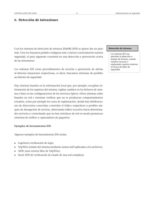 GNUFDL • PID_00174429 47 Administración de seguridad
6. Detección de intrusiones
.
Detección de intrusos
Los sistemas IDS nos
permiten la detección a
tiempo de intrusos, usando
nuestros recursos o
explorando nuestros sistemas
en busca de fallos de
seguridad.
Con los sistemas de detección de intrusos [Hat08] (IDS) se quiere dar un paso
más. Una vez hayamos podido conﬁgurar más o menos correctamente nuestra
seguridad, el paso siguiente consistirá en una detección y prevención activa
de las intrusiones.
Los sistemas IDS crean procedimientos de escucha y generación de alertas
al detectar situaciones sospechosas, es decir, buscamos síntomas de posibles
accidentes de seguridad.
Hay sistemas basados en la información local que, por ejemplo, recopilan in-
formación de los registros del sistema, vigilan cambios en los ﬁcheros de siste-
ma o bien en las conﬁguraciones de los servicios típicos. Otros sistemas están
basados en red e intentan veriﬁcar que no se produzcan comportamientos
extraños, como por ejemplo los casos de suplantación, donde hay falsiﬁcacio-
nes de direcciones conocidas; controlan el tráﬁco sospechoso y posibles ata-
ques de denegación de servicio, detectando tráﬁco excesivo hacia determina-
dos servicios y controlando que no hay interfaces de red en modo promiscuo
(síntoma de sniffers o capturadores de paquetes).
Ejemplos de herramientas IDS
Algunos ejemplos de herramientas IDS serían:
• Logcheck (veriﬁcación de logs),
• TripWire (estado del sistema mediante sumas md5 aplicadas a los archivos),
• AIDE (una version libre de TripWire),
• Snort (IDS de veriﬁcación de estado de una red completa).
 