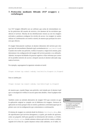 GNUFDL • PID_00174429 48 Administración de seguridad
7. Protección mediante ﬁltrado (TCP wrappers y
cortafuegos)
.
Los TCP wrappers [Mou01] son un software que actúa de intermediario en-
tre las peticiones del usuario de servicio y los daemons de los servidores que
ofrecen el servicio. Muchas de las distribuciones vienen ya con los wrappers
activados y podemos conﬁgurar los niveles de acceso. Los wrappers se suelen
utilizar en combinación con inetd o xinetd, de manera que protejan los servi-
cios que ofrecen.
El wrapper básicamente sustituye al daemon (demonio) del servicio por otro
que hace de intermediario (llamado tcpd, normalmente en /usr/sbin/tcpd).
Cuando este recibe una petición, veriﬁca el usuario y origen de la misma, para
determinar si la conﬁguración del wrapper del servicio permite o no utilizarlo.
Además, incorpora facilidades de generar registros o bien informar por correo
de los posibles intentos de acceso y después ejecuta el daemon adecuado asig-
nado al servicio.
Por ejemplo, supongamos la siguiente entrada en inetd:
finger stream tcp nowait nobody /usr/etc/in.fingerd in.fingerd
Esta se cambia por:
finger stream tcp nowait nobody /usr/sbin/tcpd in.fingerd
de manera que, cuando llegue una petición, será tratada por el daemon tcpd
que se encargará de veriﬁcar el acceso (para más detalles, véase la página man
tcpd).
Wrappers
Los wrappers nos permiten
controlar la seguridad
mediante listas de acceso a
nivel de servicios.
También existe un método alternativo de wrapper TCP, que consiste en que
la aplicación original se compile con la biblioteca de wrappers. Entonces la
aplicación no tiene porqué estar en inetd y podremos controlarla igual que el
primer caso con la conﬁguración que comentamos a continuación.
El sistema de wrappers se controla desde los ﬁcheros /etc/hosts.deny, don-
de especiﬁcamos qué servicios denegamos y a quién, por medio de opciones,
como un pequeño shell para guardar la información del intento, y el ﬁche-
ro /etc/hosts.allow, donde solemos colocar qué servicio vamos a utilizar,
seguido de la lista de a quién dejamos entrar (más adelante, en el taller, ve-
 
