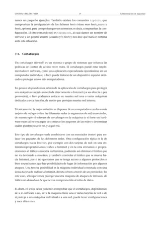 GNUFDL • PID_00174429 49 Administración de seguridad
remos un pequeño ejemplo). También existen los comandos tcpdchk, que
comprueban la conﬁguración de los ﬁcheros hosts (véase man hosts_access y
hosts_options), para comprobar que son correctos; es decir, comprueban la con-
ﬁguración. El otro comando útil es tcpdmatch, al cual damos un nombre de
servicio y un posible cliente (usuario y/o host) y nos dice qué haría el sistema
ante esta situación.
7.1. Cortafuegos
Un cortafuegos (ﬁrewall) es un sistema o grupo de sistemas que refuerza las
políticas de control de acceso entre redes. El cortafuegos puede estar imple-
mentado en software, como una aplicación especializada ejecutándose en un
computador individual, o bien puede tratarse de un dispositivo especial dedi-
cado a proteger uno o más computadores.
En general dispondremos, o bien de la aplicación de cortafuegos para proteger
una máquina concreta conectada directamente a Internet (ya sea directa o por
proveedor), o bien podremos colocar en nuestra red una o varias máquinas
dedicadas a esta función, de modo que protejan nuestra red interna.
Técnicamente, la mejor solución es disponer de un computador con dos o más
tarjetas de red que aíslen las diferentes redes (o segmentos de red) conectadas,
de manera que el software de cortafuegos en la máquina (o si fuese un hard-
ware especial) se encargue de conectar los paquetes de las redes y determinar
cuáles pueden pasar o no, y a qué red.
Este tipo de cortafuegos suele combinarse con un enrutador (router) para en-
lazar los paquetes de las diferentes redes. Otra conﬁguración típica es la de
cortafuegos hacia Internet, por ejemplo con dos tarjetas de red: en una ob-
tenemos/proporcionamos tráﬁco a Internet y en la otra enviamos o propor-
cionamos el tráﬁco a nuestra red interna, pudiendo así eliminar el tráﬁco que
no va destinado a nosotros, y también controlar el tráﬁco que se mueve ha-
cia Internet, por si no queremos que se tenga acceso a algunos protocolos o
bien sospechamos que hay posibilidades de fugas de información por algunos
ataques. Una tercera posibilidad es la máquina individual conectada con una
única tarjeta de red hacia Internet, directa o bien a través de un proveedor. En
este caso, sólo queremos proteger nuestra máquina de ataques de intrusos, de
tráﬁco no deseado o de que se vea comprometida al robo de datos.
Es decir, en estos casos podemos comprobar que el cortafuegos, dependiendo
de si es software o no, de si la máquina tiene una o varias tarjetas de red o de
si protege a una máquina individual o a una red, puede tener conﬁguraciones
y usos diferentes.
 