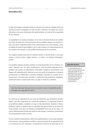 GNUFDL • PID_00174429 5 Administración de seguridad
Introducción
El salto tecnológico realizado desde los sistemas de escritorio aislados hasta los
sistemas actuales integrados en redes locales e Internet, ha traído una nueva
diﬁcultad a las tareas habituales del administrador: el control de la seguridad
de los sistemas.
La seguridad es un campo complejo, en el cual se mezclan técnicas de análisis
con otras de detección o de prevención de los posibles ataques. Las técnicas a
usar son tanto computacionales como relacionadas con otros campos, como
el análisis de factores psicológicos, por lo que respecta al comportamiento de
los usuarios del sistema o a las posibles intenciones de los atacantes.
Los ataques pueden provenir de muchas fuentes y afectar desde a una apli-
cación o servicio hasta a algún usuario, o a todos, o al sistema informático
entero.
Seguridad absoluta
La seguridad absoluta no
existe. Una falsa impresión de
seguridad puede ser tan
perjudicial como no tenerla.
El área de la seguridad es
muy dinámica y hay que
mantener actualizados
constantemente los
conocimientos.
Los posibles ataques pueden cambiar el comportamiento de los sistemas, in-
cluso “hacerlos caer” (es decir, inutilizarlos), o dar una falsa impresión de se-
guridad, que puede ser difícilmente detectable. Podemos encontrarnos con
ataques de autentiﬁcación (obtener acceso por parte de programas o usuarios
previamente no habilitados), escuchas (redirigir o pinchar los canales de co-
municación y los datos que circulan) o sustitución (de programas, máquinas,
comunicaciones o usuarios por otros, sin que se noten los cambios).
.
Una idea clara que hay que tener en mente es que es imposible poder
conseguir una seguridad al 100 %.
Las técnicas de seguridad son un arma de doble ﬁlo, que fácilmente pueden
darnos una falsa impresión de control del problema. La seguridad actual es
un problema amplio, complejo y, lo que es más importante, dinámico. Nunca
podemos esperar o asegurar que la seguridad esté garantizada en un determi-
nado sistema, sino que con bastante probabilidad será una de las áreas a la
cual el administrador tendrá que dedicar más tiempo y mantener actualizados
sus conocimientos sobre el tema.
En este módulo examinaremos diferentes problemáticas con los que podemos
encontrarnos, cómo podemos veriﬁcar y prevenir partes de la seguridad local
y en entornos de red. Asimismo, examinaremos técnicas de detección de in-
 